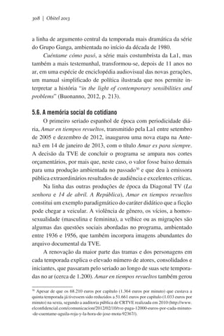 308 | Obitel 2013

a linha de argumento central da temporada mais dramática da série
do Grupo Ganga, ambientada no início da década de 1980.
Cuéntame cómo pasó, a série mais costumbrista da La1, mas
também a mais testemunhal, transformou-se, depois de 11 anos no
ar, em uma espécie de enciclopédia audiovisual das novas gerações,
um manual simplificado de política ilustrada que nos permite interpretar a história “in the light of contemporary sensibilities and
problems” (Buonanno, 2012, p. 213).

5.6. A memória social do cotidiano
O primeiro seriado espanhol de época com periodicidade diária, Amar en tiempos revueltos, transmitido pela La1 entre setembro
de 2005 e dezembro de 2012, inaugurou uma nova etapa na Antena3 em 14 de janeiro de 2013, com o título Amar es para siempre.
A decisão da TVE de concluir o programa se ampara nos cortes
orçamentários, por mais que, neste caso, o valor fosse baixo demais
para uma produção ambientada no passado30 e que deu à emissora
pública extraordinários resultados de audiência e excelentes críticas.
Na linha das outras produções de época da Diagonal TV (La
senhora e 14 de abril. A República), Amar en tiempos revueltos
constitui um exemplo paradigmático do caráter didático que a ficção
pode chegar a veicular. A violência de gênero, os vícios, a homossexualidade (masculina e feminina), a velhice ou as migrações são
algumas das questões sociais abordadas no programa, ambientado
entre 1936 e 1956, que também incorpora imagens abundantes do
arquivo documental da TVE.
A renovação da maior parte das tramas e dos personagens em
cada temporada explica o elevado número de atores, consolidados e
iniciantes, que passaram pelo seriado ao longo de suas sete temporadas no ar (cerca de 1.200). Amar en tiempos revueltos também gerou
Apesar de que os 68.210 euros por capítulo (1.364 euros por minuto) que custava a
quinta temporada já tivessem sido reduzidos a 51.661 euros por capítulo (1.033 euros por
minuto) na sexta, segundo a auditoria pública de CRTVE realizada em 2010 (http://www.
elconfidencial.com/comunicacion/2012/02/10/tve-paga-12000-euros-por-cada-minuto-de-cuentame-aguila-roja-y-la-hora-de-jose-mota-92367/).
30

 