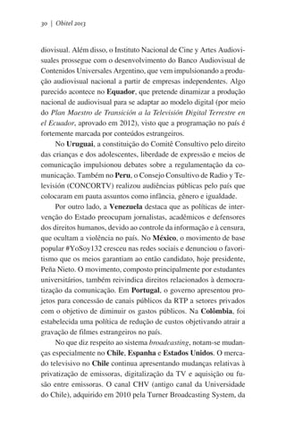30 | Obitel 2013

diovisual. Além disso, o Instituto Nacional de Cine y Artes Audiovisuales prossegue com o desenvolvimento do Banco Audiovisual de
Contenidos Universales Argentino, que vem impulsionando a produção audiovisual nacional a partir de empresas independentes. Algo
parecido acontece no Equador, que pretende dinamizar a produção
nacional de audiovisual para se adaptar ao modelo digital (por meio
do Plan Maestro de Transición a la Televisión Digital Terrestre en
el Ecuador, aprovado em 2012), visto que a programação no país é
fortemente marcada por conteúdos estrangeiros.
No Uruguai, a constituição do Comitê Consultivo pelo direito
das crianças e dos adolescentes, liberdade de expressão e meios de
comunicação impulsionou debates sobre a regulamentação da comunicação. Também no Peru, o Consejo Consultivo de Radio y Televisión (CONCORTV) realizou audiências públicas pelo país que
colocaram em pauta assuntos como infância, gênero e igualdade.
Por outro lado, a Venezuela destaca que as políticas de intervenção do Estado preocupam jornalistas, acadêmicos e defensores
dos direitos humanos, devido ao controle da informação e à censura,
que ocultam a violência no país. No México, o movimento de base
popular #YoSoy132 cresceu nas redes sociais e denunciou o favoritismo que os meios garantiam ao então candidato, hoje presidente,
Peña Nieto. O movimento, composto principalmente por estudantes
universitários, também reivindica direitos relacionados à democratização da comunicação. Em Portugal, o governo apresentou projetos para concessão de canais públicos da RTP a setores privados
com o objetivo de diminuir os gastos públicos. Na Colômbia, foi
estabelecida uma política de redução de custos objetivando atrair a
gravação de filmes estrangeiros no país.
No que diz respeito ao sistema broadcasting, notam-se mudanças especialmente no Chile, Espanha e Estados Unidos. O mercado televisivo no Chile continua apresentando mudanças relativas à
privatização de emissoras, digitalização da TV e aquisição ou fusão entre emissoras. O canal CHV (antigo canal da Universidade
do Chile), adquirido em 2010 pela Turner Broadcasting System, da

 