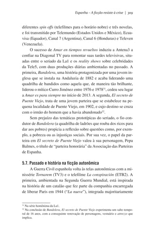 Espanha – A ficção resiste à crise | 309

diferentes spin offs (telefilmes para o horário nobre) e três novelas,
e foi transmitido por Telemundo (Estados Unidos e México), Ecuavisa (Equador), Canal 7 (Argentina), Canal 6 (Honduras) e Televen
(Venezuela).
O sucesso de Amar en tiempos revueltos induziu a Antena3 a
confiar na Diagonal TV para remontar suas tardes televisivas, situadas entre o seriado da La1 e os reality shows sobre celebridades
da Tele5, com duas produções diárias ambientadas no passado. A
primeira, Bandolera, uma história protagonizada por uma jovem inglesa que se instala na Andaluzia de 1882 e acaba liderando uma
quadrilha de bandidos como aquela que, de maneira tão brilhante,
liderou o mítico Curro Jiménez entre 1976 e 197831, cedeu seu lugar
a Amar es para siempre no início de 2013. A segunda, El secreto de
Puente Viejo, trata de uma jovem parteira que se estabelece na pequena localidade de Puente Viejo, em 1902, e cujo destino se cruza
com o irmão do homem que a havia abandonado32.
Sem prejuízo das temáticas prototípicas do seriado, o fio condutor de Bandolera (a quadrilha de ladrões que rouba dos ricos para
dar aos pobres) propicia a reflexão sobre questões como, por exemplo, a pobreza ou as injustiças sociais. Por sua vez, o papel da parteira em El secreto de Puente Viejo valeu à sua personagem, Pepa
Balmes, o título de “parteira honorária” da Associação das Parteiras
de Espanha.

5.7. Passado e história na ficção autonômica
A Guerra Civil espanhola volta às telas autonômicas com a minissérie Tornarem (TV3) e o telefilme La conspiración (ETB2). A
primeira, ambientada na Segunda Guerra Mundial, está inspirada
na história de um catalão que fez parte da companhia encarregada
de liberar Paris em 1944 (“La nueve”), integrada majoritariamente
Na série homônima da La1.
Na conclusão de Bandolera, El secreto de Puente Viejo experimenta um salto temporal de 16 anos, com a conseguinte renovação de personagens, vestuário e attrezzo que
implica.
31
32

 