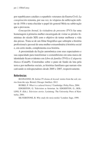 310 | Obitel 2013

por republicanos catalães e espanhóis veteranos da Guerra Civil. La
conspiración remonta, por sua vez, às vésperas da sublevação militar de 1936 e tenta elucidar o papel do general Mola na sublevação
que a provocou.
Concepción Arenal, la visitadora de pressons (TV3) faz uma
homenagem à primeira mulher encarregada de visitar as prisões femininas do século XIX com o objetivo de tentar melhorar a vida
das presas. Trata-se de um filme biográfico que sobrepõe a história
profissional e pessoal de uma mulher extraordinária à história social
e, em certo modo, complementa essa história.
A proximidade da ficção autonômica com seus espectadores e
sua capacidade para transformar o costumbrismo em uma marca de
identidade ficam evidentes em Libro de familia (TVG) e L’alqueria
blanca (Canal9). Construídas sobre o pano de fundo da luta pela
terra e por melhorias sociais, as histórias familiares que narram vêm
cativando os telespectadores desde 2005 e 2007, respectivamente.

Referências
BUONANNO, M. Italian TV drama & beyond: stories from the soil, stories from the seja. Bristol, Chicago: Intellect, 2012.
BURKE, P. What is a cultural history? Cambridge: Polity Press, 2004.
EDGERTON, G. Television as historian. In: EDGERTON, G.; ROLLINS, P. (Eds.). Television stories. Lesintong: The University Press of Kentucky, 2001.
SILVERSTONE, R. Why study the meia-média? London: Sage, 1999.

 
