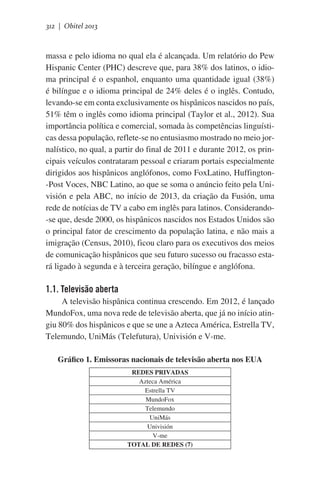 312 | Obitel 2013

massa e pelo idioma no qual ela é alcançada. Um relatório do Pew
Hispanic Center (PHC) descreve que, para 38% dos latinos, o idioma principal é o espanhol, enquanto uma quantidade igual (38%)
é bilíngue e o idioma principal de 24% deles é o inglês. Contudo,
levando-se em conta exclusivamente os hispânicos nascidos no país,
51% têm o inglês como idioma principal (Taylor et al., 2012). Sua
importância política e comercial, somada às competências linguísticas dessa população, reflete-se no entusiasmo mostrado no meio jornalístico, no qual, a partir do final de 2011 e durante 2012, os principais veículos contrataram pessoal e criaram portais especialmente
dirigidos aos hispânicos anglófonos, como FoxLatino, Huffington-Post Voces, NBC Latino, ao que se soma o anúncio feito pela Univisión e pela ABC, no início de 2013, da criação da Fusión, uma
rede de notícias de TV a cabo em inglês para latinos. Considerando-se que, desde 2000, os hispânicos nascidos nos Estados Unidos são
o principal fator de crescimento da população latina, e não mais a
imigração (Census, 2010), ficou claro para os executivos dos meios
de comunicação hispânicos que seu futuro sucesso ou fracasso estará ligado à segunda e à terceira geração, bilíngue e anglófona.

1.1. Televisão aberta
A televisão hispânica continua crescendo. Em 2012, é lançado
MundoFox, uma nova rede de televisão aberta, que já no início atingiu 80% dos hispânicos e que se une a Azteca América, Estrella TV,
Telemundo, UniMás (Telefutura), Univisión e V-me.
Gráfico 1. Emissoras nacionais de televisão aberta nos EUA
REDES PRIVADAS
Azteca América
Estrella TV
MundoFox
Telemundo
UniMás
Univisión
V-me
TOTAL DE REDES (7)

 
