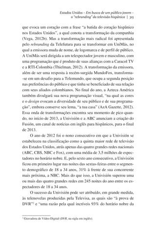 Estados Unidos – Em busca de um público jovem –
o “rebranding” da televisão hispânica | 315

que evoca um coração com a frase “a batida do coração hispânico
nos Estados Unidos”, a qual conota a transformação da companhia
(Vega, 2012b). Mas a transformação mais radical foi apresentada
pelo rebranding da Telefutura para se transformar em UniMás, no
qual a emissora muda de nome, de logomarca e de perfil de público.
A UniMás será dirigida a um telespectador jovem e masculino, com
uma programação que é produto de suas alianças com a Caracol TV
e a RTI-Colombia (Thielman, 2012). A transformação da emissora,
além de ser uma resposta à recém-surgida MundoFox, transforma-se em um desafio para a Telemundo, que ocupa a segunda posição
nas preferências do público e que tinha se beneficiado de sua relação
com seus aliados colombianos. No final do ano, a Azteca América
também divulgará sua nova programação visual, “na qual as cores
e o design evocam a diversidade de seu público e de sua programação”, embora conserve seu lema, “a tua casa” (AzA Gazette, 2012).
Essa onda de transformações encontra seu momento de pico quando, no início de 2013, a Univisión e a ABC anunciam a criação do
Fusión, um canal de notícias em inglês para hispânicos, para o final
de 2013.
O ano de 2012 foi o nono consecutivo em que a Univisión se
estabeleceu na classificação como a quinta maior rede de televisão
dos Estados Unidos, atrás apenas das quatro grandes redes nacionais
(ABC, CBS, NBC e Fox), com uma média de 3,5 milhões de espectadores no horário nobre. E, pelo sexto ano consecutivo, a Univisión
ficou em primeiro lugar nas noites das sextas-feiras entre o segmento demográfico de 18 a 34 anos, 31% à frente de sua concorrente
mais próxima, a NBC. Mais do que isso, a Univisión superou uma
ou mais das quatro grandes redes em 245 noites do ano entre os espectadores de 18 a 34 anos.
O sucesso da Univisión pode ser atribuído, em grande medida,
às telenovelas produzidas pela Televisa, as quais são “à prova de
DVR”2 e “uma razão pela qual incríveis 93% do horário nobre da

2

Gravadora de Vídeo Digital (DVR, na sigla em inglês).

 