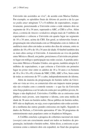 316 | Obitel 2013

Univisión são assistidos ao vivo”, de acordo com Marisa Guthrie.
Por exemplo, os episódios finais de Abismo de pasión e de La que
no podía amar atingiram 7,7 e 8 milhões de espectadores, respectivamente, posicionando a Univisión como a rede número dois no
segmento de 18 a 34 anos, superando a ABC, a CBS e a Fox. Além
disso, a estreia de Amores verdaderos atingiu mais de 5 milhões de
espectadores e colocou a Univisión em quarto lugar no segmento
de 18 a 34 anos, acima da CBS. Em geral, as telenovelas foram a
programação não relacionada com as Olimpíadas com os índices de
audiência mais altos em todas as noites dos dias de semana, entre os
adultos de 18 a 49 e de 18 a 34 anos de idade. O futebol também deu
os mais altos ratings à Univisión. A transmissão ao vivo da partida
entre México e Brasil, em junho, posicionou a Univisión em primeiro lugar em tráfego e participação nas redes sociais. A partida amistosa entre México e Estados Unidos, em agosto, também atingiu 8,1
milhões de espectadores, o que colocou a Univisión em primeiro
lugar no prime time entre os adultos de 18 a 34 anos e os homens
de 18 a 34 e 18 a 49, à frente de NBC, CBS, ABC e Fox, bem como
de todas as emissoras de TV a cabo, independentemente do idioma.           
Além da maioria da programação do horário nobre da Univisión ser vista ao vivo, os comerciais têm um impacto maior porque
não são evitados com o controle remoto – o que faz da Univisión
uma força poderosa a ser levada em conta por seu público jovem, bilíngue e não duplicável. Univisión e UniMás são as emissoras com
públicos mais jovens, sem importar o idioma, com uma média de
idade de 36 anos no horário nobre. Desse público de horário nobre,
68% não se duplicam, ou seja, esses espectadores não estão assistindo a nenhuma das outras grandes emissoras em inglês. Segundo os
dados da Nielsen, a Univisión apresentou 47 dos 50 programas de
entretenimento mais populares entre os hispânicos bilíngues.
A UniMás concluiu a pesquisa de cobertura nacional em maio
(sweeps) com um crescimento anual em todos os horários de programação, incluindo o horário nobre. Além disso, a emissora se posicionou como a número dois em espanhol, no final das pesquisas

 