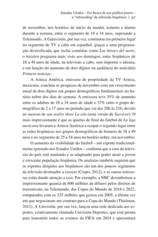 Estados Unidos – Em busca de um público jovem –
o “rebranding” da televisão hispânica | 317

de novembro, nos horários de início da manhã, noturno e diurno
durante a semana, entre o segmento de 18 a 34 anos, superando a
Telemundo. A Galavisión, por sua vez, continuou em primeiro lugar
no segmento de TV a cabo em espanhol, graças a uma programação diversificada, que inclui comédias como Los héroes del norte,
o terceiro programa mais visto aos domingos, entre hispânicos de
18 a 49 anos de idade, na televisão a cabo, sem importar o idioma,
e em função do aumento de dois dígitos na audiência do noticiário
Primero noticias.                
A Azteca América, emissora de propriedade da TV Azteca,
mexicana, concluiu as pesquisas de novembro com um crescimento
anual de dois dígitos em grupos demográficos fundamentais no horário nobre dos dias de semana. A emissora teve 35% de aumento
entre os adultos de 18 a 34 anos de idade e 37% entre o grupo demográfico de 2 a 17 anos no período que vai das 20h às 21h, devido
ao sucesso de seu reality show La isla (uma versão de Survivor). O
mais impressionante é que as quartas de final do futebol de La liga
mexicana levaram a Azteca América a ocupar o segundo lugar entre
as redes hispânicas nos grupos demográficos de homens de 18 a 49
anos e no segmento de 25 a 54 anos no horário nobre, em novembro.    
O aumento da visibilidade do futebol – um esporte tradicionalmente ignorado nos Estados Unidos – confirma que a cara da televisão do país está mudando e se adaptando para poder atrair a jovem
e crescente população hispânica. Os analistas também sugerem que
os esportes dirigidos aos hispânicos são um dos poucos segmentos
da televisão destinados a crescer (Crupo, 2012), e as outras emissoras estão dando atenção a isso. Por exemplo, a NBC desembolsou a
impressionante quantia de 600 milhões de dólares pelos direitos de
transmissão, na Telemundo, das Copas do Mundo de 2018 e 2022,
comparados com os 325 milhões que gastou em 2005, a última vez
em que negociaram um contrato para a Copa do Mundo (Thielman,
2012). A Univisión, por sua vez, lançou uma rede dedicada aos esportes, criativamente chamada Univisión Deportes, que está pronta
para transmitir todos os eventos da FIFA em 2014 e apresentará

 
