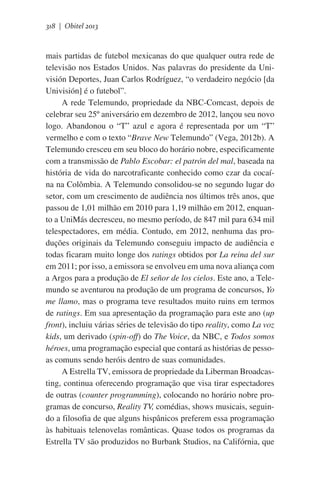 318 | Obitel 2013

mais partidas de futebol mexicanas do que qualquer outra rede de
televisão nos Estados Unidos. Nas palavras do presidente da Univisión Deportes, Juan Carlos Rodríguez, “o verdadeiro negócio [da
Univisión] é o futebol”.         
A rede Telemundo, propriedade da NBC-Comcast, depois de
celebrar seu 25º aniversário em dezembro de 2012, lançou seu novo
logo. Abandonou o “T” azul e agora é representada por um “T”
vermelho e com o texto “Brave New Telemundo” (Vega, 2012b). A
Telemundo cresceu em seu bloco do horário nobre, especificamente
com a transmissão de Pablo Escobar: el patrón del mal, baseada na
história de vida do narcotraficante conhecido como czar da cocaína na Colômbia. A Telemundo consolidou-se no segundo lugar do
setor, com um crescimento de audiência nos últimos três anos, que
passou de 1,01 milhão em 2010 para 1,19 milhão em 2012, enquanto a UniMás decresceu, no mesmo período, de 847 mil para 634 mil
telespectadores, em média. Contudo, em 2012, nenhuma das produções originais da Telemundo conseguiu impacto de audiência e
todas ficaram muito longe dos ratings obtidos por La reina del sur
em 2011; por isso, a emissora se envolveu em uma nova aliança com
a Argos para a produção de El señor de los cielos. Este ano, a Telemundo se aventurou na produção de um programa de concursos, Yo
me llamo, mas o programa teve resultados muito ruins em termos
de ratings. Em sua apresentação da programação para este ano (up
front), incluiu várias séries de televisão do tipo reality, como La voz
kids, um derivado (spin-off) do The Voice, da NBC, e Todos somos
héroes, uma programação especial que contará as histórias de pessoas comuns sendo heróis dentro de suas comunidades.
A Estrella TV, emissora de propriedade da Liberman Broadcasting, continua oferecendo programação que visa tirar espectadores
de outras (counter programming), colocando no horário nobre programas de concurso, Reality TV, comédias, shows musicais, seguindo a filosofia de que alguns hispânicos preferem essa programação
às habituais telenovelas românticas. Quase todos os programas da
Estrella TV são produzidos no Burbank Studios, na Califórnia, que

 