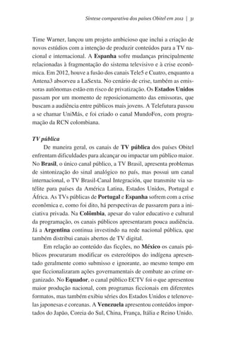 Síntese comparativa dos países Obitel em 2012 | 31

Time Warner, lançou um projeto ambicioso que inclui a criação de
novos estúdios com a intenção de produzir conteúdos para a TV nacional e internacional. A Espanha sofre mudanças principalmente
relacionadas à fragmentação do sistema televisivo e à crise econômica. Em 2012, houve a fusão dos canais Tele5 e Cuatro, enquanto a
Antena3 absorveu a LaSexta. No cenário de crise, também as emissoras autônomas estão em risco de privatização. Os Estados Unidos
passam por um momento de reposicionamento das emissoras, que
buscam a audiência entre públicos mais jovens. A Telefutura passou
a se chamar UniMás, e foi criado o canal MundoFox, com programação da RCN colombiana.
TV pública
De maneira geral, os canais de TV pública dos países Obitel
enfrentam dificuldades para alcançar ou impactar um público maior.
No Brasil, o único canal público, a TV Brasil, apresenta problemas
de sintonização do sinal analógico no país, mas possui um canal
internacional, o TV Brasil-Canal Integración, que transmite via satélite para países da América Latina, Estados Unidos, Portugal e
África. As TVs públicas de Portugal e Espanha sofrem com a crise
econômica e, como foi dito, há perspectivas de passarem para a iniciativa privada. Na Colômbia, apesar do valor educativo e cultural
da programação, os canais públicos apresentaram pouca audiência.
Já a Argentina continua investindo na rede nacional pública, que
também distribui canais abertos de TV digital.
Em relação ao conteúdo das ficções, no México os canais públicos procuraram modificar os estereótipos do indígena apresentado geralmente como submisso e ignorante, ao mesmo tempo em
que ficcionalizaram ações governamentais de combate ao crime organizado. No Equador, o canal público ECTV foi o que apresentou
maior produção nacional, com programas ficcionais em diferentes
formatos, mas também exibiu séries dos Estados Unidos e telenovelas japonesas e coreanas. A Venezuela apresentou conteúdos importados do Japão, Coreia do Sul, China, França, Itália e Reino Unido.

 