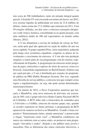 Estados Unidos – Em busca de um público jovem –
o “rebranding” da televisão hispânica | 319

tem cerca de 500 trabalhadores, tanto em jornada integral quanto
parcial. A Estrella TV está crescendo em termos de lucros: em 2012,
teve receitas líquidas de publicidade em torno de 21,8 milhões de
dólares, muito acima dos 17,1 milhões que entraram em 2011. Com
59 estações afiliadas, em dois anos a emissora conseguiu ultrapassar a rede Azteca América, consolidando-se na quarta posição, com
uma audiência média de 200 mil espectadores no horário nobre
(Strauss, 2012).
A V-me abandonou o serviço de medição de ratings da Nielsen, razão pela qual não aparecerá na seção de análise do ano em
nosso capítulo. O grupo espanhol Prisa, sócio majoritário, golpeado
pela longa crise econômica espanhola, congelou os planos de investimento e crescimento da emissora. A V-me não tem produção
original e a maior parte de sua programação vem do exterior, especificamente da Espanha. A programação da emissora inclui programas de jogos, minisséries e reprises de séries de sucesso, como Los
Kennedy, transmitida originalmente no ReelzChannel. Embora seja
um canal privado, a V-me é distribuída por estações de propriedade pública da PBS (Public Broadcast System). Por isso, seguindo
uma filosofia de serviço público, a emissora tem que cumprir certas
regras e regulamentações, ou seja, não pode aceitar determinados
anunciantes/clientes.
Em janeiro de 2012, a News Corporation anunciou que lançaria a MundoFox, uma nova emissora de televisão, em associação de 50% com o grupo televisivo Radio Cadena Nacional (RCN)
da Colômbia. A RCN tinha sido a fornecedora de conteúdos para
a Univisión e a UniMás, emissora do mesmo grupo, mas, quando
os acordos expirarem no futuro próximo, a programação da RCN
aparecerá de maneira exclusiva na MundoFox. Usando o lema corporativo “Entretenimento latino, atitude americana” e promovendo
o slogan “Americano como você”, a MundoFox estabeleceu sua
marca em contraste com as outras redes, ao promover uma programação “inovadora e audaz”, dirigida a um público mais jovem e
masculino. Para se diferenciar das outras emissoras televisivas, a

 