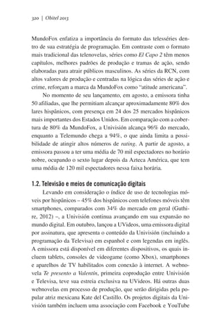 320 | Obitel 2013

MundoFox enfatiza a importância do formato das telesséries dentro de sua estratégia de programação. Em contraste com o formato
mais tradicional das telenovelas, séries como El Capo 2 têm menos
capítulos, melhores padrões de produção e tramas de ação, sendo
elaboradas para atrair públicos masculinos. As séries da RCN, com
altos valores de produção e centradas na lógica das séries de ação e
crime, reforçam a marca da MundoFox como “atitude americana”.
No momento de seu lançamento, em agosto, a emissora tinha
50 afiliadas, que lhe permitiam alcançar aproximadamente 80% dos
lares hispânicos, com presença em 24 dos 25 mercados hispânicos
mais importantes dos Estados Unidos. Em comparação com a cobertura de 80% da MundoFox, a Univisión alcança 96% do mercado,
enquanto a Telemundo chega a 94%, o que ainda limita a possibilidade de atingir altos números de rating. A partir de agosto, a
emissora passou a ter uma média de 70 mil espectadores no horário
nobre, ocupando o sexto lugar depois da Azteca América, que tem
uma média de 120 mil espectadores nessa faixa horária.

1.2. Televisão e meios de comunicação digitais
Levando em consideração o índice de uso de tecnologias móveis por hispânicos – 45% dos hispânicos com telefones móveis têm
smartphones, comparados com 34% do mercado em geral (Guthire, 2012) –, a Univisión continua avançando em sua expansão no
mundo digital. Em outubro, lançou a UVideos, uma emissora digital
por assinatura, que apresenta o conteúdo da Univisión (incluindo a
programação da Televisa) em espanhol e com legendas em inglês.
A emissora está disponível em diferentes dispositivos, os quais incluem tablets, consoles de videogame (como Xbox), smartphones
e aparelhos de TV habilitados com conexão à internet. A webnovela Te presento a Valentín, primeira coprodução entre Univisión
e Televisa, teve sua estreia exclusiva na UVideos. Há outras duas
webnovelas em processo de produção, que serão dirigidas pela popular atriz mexicana Kate del Castillo. Os projetos digitais da Univisión também incluem uma associação com Facebook e YouTube

 