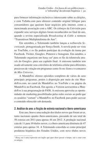 Estados Unidos – Em busca de um público jovem –
o “rebranding” da televisão hispânica | 321

para fornecer informação exclusiva e interessante sobre as eleições,
e com YaSabe.com para oferecer conteúdo original bilíngue para
consumidores que queiram fazer negócios pela internet, como a
mencionada associação com a ABC. Os esforços da Univisión para
expandir seus serviços digitais foram reconhecidos no final do ano,
quando a revista especializada Broadcasting & Cable a nomeou
“Transmissor Multiplataforma do Ano”.    
Em setembro, a Telemundo também lançou a webnovela Secreteando, protagonizada por Sonya Smith. A novela pode ser vista
no YouTube, e os fãs podem participar da evolução da trama por
Facebook, Twitter, Google+, Pinterest e Instagram. Em outubro, a
Telemundo organizou um hang out3 para os fãs da telenovela através do Google+, para seu capítulo final. A emissora também tem
usado ativamente seus convênios de telefonia celular para diferentes
processos de votação em programas como Yo me llamo e o concurso
de Miss Universo.
A MundoFox oferece episódios completos de vários de seus
principais programas, postos à disposição por meio do site MundoFox.com, no canal da MundoFox no YouTube e na página da
MundoFox no Facebook. Em agosto, a Verizon acrescentou a MundoFox à sua programação de FiOS. A emissora aproveita as oportunidades de marketing possibilitadas pelas redes sociais ao pedir que
os usuários “curtam” a MundoFox no Facebook para poder acessar
o conteúdo oferecido sob demanda.

2. Análise do ano: a ficção de estreia nacional e ibero-americana
Este ano, houve uma redução dos títulos novos que foram ao ar,
tanto nacionais quanto ibero-americanos, passando de um total de
58 estreias em 2011 para apenas 44 em 2012. A produção nacional
caiu de 11 para 10 títulos novos, e a ibero-americana diminuiu de 47
estreias para apenas 34. A Telemundo consolida-se como principal
produtora hispânica dos Estados Unidos, com nove títulos novos
Hang out é uma expressão em inglês que quer dizer passar o tempo, sair e estar com
os amigos.

3

 