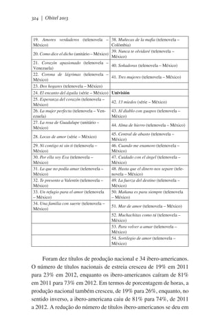 324 | Obitel 2013

19. Amores verdaderos (telenovela – 38. Muñecas de la mafia (telenovela –
México)
Colômbia)
39. Nunca te olvidaré (telenovela –
20. Como dice el dicho (unitário – México)
México)
21. Corazón apasionado (telenovela –
40. Soñadoras (telenovela – México)
Venezuela)
22. Corona de lágrimas (telenovela –
41. Tres mujeres (telenovela – México)
México)
23. Dos hogares (telenovela – México)
 
24. El encanto del águila (série – México) Univisión
25. Esperanza del corazón (telenovela –
42. 13 miedos (série – México)
México)
26. La mujer perfecta (telenovela – Ven- 43. Al diablo con guapos (telenovela –
ezuela)
México)
27. La rosa de Guadalupe (unitário –
44. Alma de hierro (telenovela – México)
México)
45. Central de abasto (telenovela –
28. Locas de amor (série – México)
México)
29. Ni contigo ni sin ti (telenovela –
46. Cuando me enamoro (telenovela –
México)
México)
30. Por ella soy Eva (telenovela –
47. Cuidado con el ángel (telenovela –
México)
México)
31. La que no podía amar (telenovela –
48. Hasta que el dinero nos separe (teleMéxico)
novela – México)
32. Te presento a Valentín (telenovela –
49. La fuerza del destino (telenovela –
México)
México)
33. Un refugio para el amor (telenovela
50. Mañana es para siempre (telenovela
– México)
– México)
34. Una familia con suerte (telenovela –
51. Mar de amor (telenovela – México)
México)
52. Muchachitas como tú (telenovela –
 
México)
53. Para volver a amar (telenovela –
México)
54. Sortilegio de amor (telenovela –
México)

Foram dez títulos de produção nacional e 34 ibero-americanos.
O número de títulos nacionais de estreia cresceu de 19% em 2011
para 23% em 2012, enquanto os ibero-americanos caíram de 81%
em 2011 para 73% em 2012. Em termos de porcentagem de horas, a
produção nacional também cresceu, de 19% para 26%, enquanto, no
sentido inverso, a ibero-americana caiu de 81% para 74%, de 2011
a 2012. A redução do número de títulos ibero-americanos se deu em

 