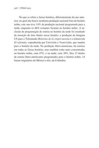 326 | Obitel 2013

No que se refere a faixas horárias, diferentemente do ano anterior, no qual não houve nenhuma produção nacional fora do horário
nobre, este ano teve 14% da produção nacional programada para a
tarde, enquanto os 86% restantes ficaram no horário nobre. A inclusão de programação de estreia no horário da tarde foi resultado
da inserção de dois títulos nesse horário: a produção da Imagina
US para a Telemundo Historias de la virgen morena e a telenovela
El talismán, coproduzida por Univisión e Venevisión, que mudou
para o horário da tarde. Na produção ibero-americana, há estreias
em todas as faixas horárias, mas também estão mais concentradas
no horário nobre, com 47%, e na tarde, com 38%. Dos 17 títulos
de estreia ibero-americanos programados para o horário nobre, 14
foram originários do México e três, da Colômbia.  

 