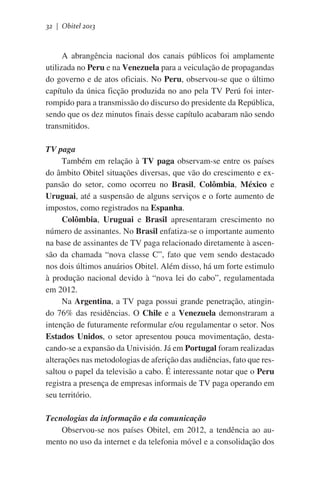 32 | Obitel 2013

A abrangência nacional dos canais públicos foi amplamente
utilizada no Peru e na Venezuela para a veiculação de propagandas
do governo e de atos oficiais. No Peru, observou-se que o último
capítulo da única ficção produzida no ano pela TV Perú foi interrompido para a transmissão do discurso do presidente da República,
sendo que os dez minutos finais desse capítulo acabaram não sendo
transmitidos.
TV paga
Também em relação à TV paga observam-se entre os países
do âmbito Obitel situações diversas, que vão do crescimento e expansão do setor, como ocorreu no Brasil, Colômbia, México e
Uruguai, até a suspensão de alguns serviços e o forte aumento de
impostos, como registrados na Espanha.
Colômbia, Uruguai e Brasil apresentaram crescimento no
número de assinantes. No Brasil enfatiza-se o importante aumento
na base de assinantes de TV paga relacionado diretamente à ascensão da chamada “nova classe C”, fato que vem sendo destacado
nos dois últimos anuários Obitel. Além disso, há um forte estimulo
à produção nacional devido à “nova lei do cabo”, regulamentada
em 2012.
Na Argentina, a TV paga possui grande penetração, atingindo 76% das residências. O Chile e a Venezuela demonstraram a
intenção de futuramente reformular e/ou regulamentar o setor. Nos
Estados Unidos, o setor apresentou pouca movimentação, destacando-se a expansão da Univisión. Já em Portugal foram realizadas
alterações nas metodologias de aferição das audiências, fato que ressaltou o papel da televisão a cabo. É interessante notar que o Peru
registra a presença de empresas informais de TV paga operando em
seu território.
Tecnologias da informação e da comunicação
Observou-se nos países Obitel, em 2012, a tendência ao aumento no uso da internet e da telefonia móvel e a consolidação dos

 