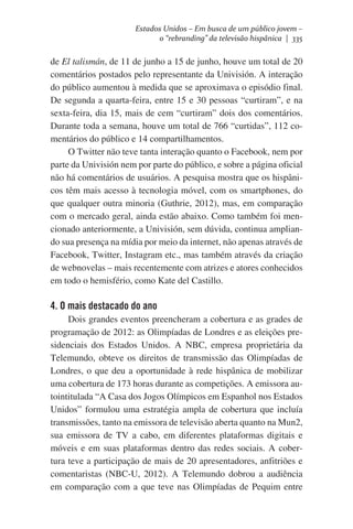 Estados Unidos – Em busca de um público jovem –
o “rebranding” da televisão hispânica | 335

de El talismán, de 11 de junho a 15 de junho, houve um total de 20
comentários postados pelo representante da Univisión. A interação
do público aumentou à medida que se aproximava o episódio final.
De segunda a quarta-feira, entre 15 e 30 pessoas “curtiram”, e na
sexta-feira, dia 15, mais de cem “curtiram” dois dos comentários.
Durante toda a semana, houve um total de 766 “curtidas”, 112 comentários do público e 14 compartilhamentos.
O Twitter não teve tanta interação quanto o Facebook, nem por
parte da Univisión nem por parte do público, e sobre a página oficial
não há comentários de usuários. A pesquisa mostra que os hispânicos têm mais acesso à tecnologia móvel, com os smartphones, do
que qualquer outra minoria (Guthrie, 2012), mas, em comparação
com o mercado geral, ainda estão abaixo. Como também foi mencionado anteriormente, a Univisión, sem dúvida, continua ampliando sua presença na mídia por meio da internet, não apenas através de
Facebook, Twitter, Instagram etc., mas também através da criação
de webnovelas – mais recentemente com atrizes e atores conhecidos
em todo o hemisfério, como Kate del Castillo.

4. O mais destacado do ano
Dois grandes eventos preencheram a cobertura e as grades de
programação de 2012: as Olimpíadas de Londres e as eleições presidenciais dos Estados Unidos. A NBC, empresa proprietária da
Telemundo, obteve os direitos de transmissão das Olimpíadas de
Londres, o que deu a oportunidade à rede hispânica de mobilizar
uma cobertura de 173 horas durante as competições. A emissora autointitulada “A Casa dos Jogos Olímpicos em Espanhol nos Estados
Unidos” formulou uma estratégia ampla de cobertura que incluía
transmissões, tanto na emissora de televisão aberta quanto na Mun2,
sua emissora de TV a cabo, em diferentes plataformas digitais e
móveis e em suas plataformas dentro das redes sociais. A cobertura teve a participação de mais de 20 apresentadores, anfitriões e
comentaristas (NBC-U, 2012). A Telemundo dobrou a audiência
em comparação com a que teve nas Olimpíadas de Pequim entre

 