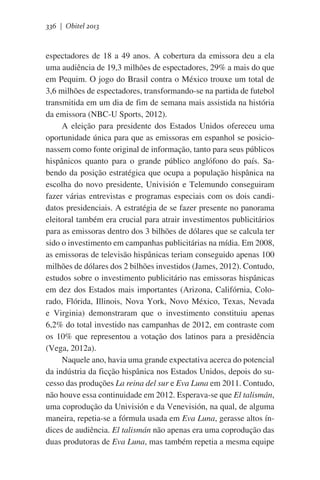336 | Obitel 2013

espectadores de 18 a 49 anos. A cobertura da emissora deu a ela
uma audiência de 19,3 milhões de espectadores, 29% a mais do que
em Pequim. O jogo do Brasil contra o México trouxe um total de
3,6 milhões de espectadores, transformando-se na partida de futebol
transmitida em um dia de fim de semana mais assistida na história
da emissora (NBC-U Sports, 2012).
A eleição para presidente dos Estados Unidos ofereceu uma
oportunidade única para que as emissoras em espanhol se posicionassem como fonte original de informação, tanto para seus públicos
hispânicos quanto para o grande público anglófono do país. Sabendo da posição estratégica que ocupa a população hispânica na
escolha do novo presidente, Univisión e Telemundo conseguiram
fazer várias entrevistas e programas especiais com os dois candidatos presidenciais. A estratégia de se fazer presente no panorama
eleitoral também era crucial para atrair investimentos publicitários
para as emissoras dentro dos 3 bilhões de dólares que se calcula ter
sido o investimento em campanhas publicitárias na mídia. Em 2008,
as emissoras de televisão hispânicas teriam conseguido apenas 100
milhões de dólares dos 2 bilhões investidos (James, 2012). Contudo,
estudos sobre o investimento publicitário nas emissoras hispânicas
em dez dos Estados mais importantes (Arizona, Califórnia, Colorado, Flórida, Illinois, Nova York, Novo México, Texas, Nevada
e Virginia) demonstraram que o investimento constituiu apenas
6,2% do total investido nas campanhas de 2012, em contraste com
os 10% que representou a votação dos latinos para a presidência
(Vega, 2012a).
Naquele ano, havia uma grande expectativa acerca do potencial
da indústria da ficção hispânica nos Estados Unidos, depois do sucesso das produções La reina del sur e Eva Luna em 2011. Contudo,
não houve essa continuidade em 2012. Esperava-se que El talismán,
uma coprodução da Univisión e da Venevisión, na qual, de alguma
maneira, repetia-se a fórmula usada em Eva Luna, gerasse altos índices de audiência. El talismán não apenas era uma coprodução das
duas produtoras de Eva Luna, mas também repetia a mesma equipe

 