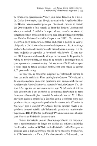 Estados Unidos – Em busca de um público jovem –
o “rebranding” da televisão hispânica | 337

de produtores-executivos da Venevisión, Peter Tinoco, e da Univisión, Carlos Sotomayor, com direção-executiva de Arquímides Rivero e Blanca Soto como atriz principal. El talismán estreou no horário
das 20h (segundo o fuso horário do leste dos Estados Unidos) e foi
vista por mais de 5 milhões de espectadores, transformando-se no
lançamento mais assistido da história para uma produção hispânica
nos Estados Unidos (Univisión Corporativo, 2012). No entanto, a
telenovela logo começaria a perder audiência e pontos de rating,
obrigando a Univisión a alterar seu horário para as 13h. A mudança
acabaria baixando de maneira ainda mais drástica o rating, e o número projetado de capítulos da novela foi reduzido de 120 para apenas 98. Enquanto a telenovela alcançava em torno de 14 pontos de
rating no horário nobre, ao mudá-la de horário a pontuação baixou
para apenas seis pontos de rating. Foi assim que El talismán ocupou
o nono lugar na tabela dos mais vistos, com uma média de apenas
8,62 pontos de rating.
Por sua vez, as produções originais da Telemundo saíram da
lista das mais assistidas. Uma produção da Caracol TV colocará a
Telemundo na lista, não como produtora, mas como canal emissor.
A telenovela Pablo Escobar: el patrón del mal, da Caracol TV, obteve 8,54, apenas um décimo a menos que El talismán. A telenovela colombiana é um exemplo da continuada relevância do tema
do narcotráfico na ficção, como foi La reina del sur em 2011. Uma
prova do quanto a temática e a conexão com a Colômbia como país
produtor são estratégicas é a produção da narconovela El señor de
los cielos, com a Caracol TV e Argos. Porém, também revela a importância do revés sofrido pela Telemundo quando sua produtora independente RTI-Colômbia e a Caracol TV anunciaram suas alianças
com Televisa e Univisión durante o ano.
O mais importante do ano não é uma produção em particular,
mas o reordenamento de forças no interior da indústria hispânica
dos Estados Unidos. A RCN deixará a Univisión e a UniMás para se
associar com a NewsCorp/Fox em sua nova emissora, MundoFox.
A RTI-Colômbia e a Caracol TV abandonarão a Telemundo, por

 