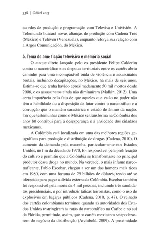 338 | Obitel 2013

acordos de produção e programação com Televisa e Univisión. A
Telemundo buscará novas alianças de produção com Cadena Tres
(México) e Televen (Venezuela), enquanto reforça sua relação com
a Argos Comunicación, do México.

5. Tema do ano: ficção televisiva e memória social
O ataque direto lançado pelo ex-presidente Felipe Calderón
contra o narcotráfico e as disputas territoriais entre os cartéis abriu
caminho para uma incomparável onda de violência e assassinatos
brutais, incluindo decapitações, no México, há mais de seis anos.
Estima-se que tenha havido aproximadamente 50 mil mortos desde
2006, e os assassinatos ainda não diminuíram (Malkin, 2012). Uma
certa impotência pelo fato de que aqueles que estão no poder não
têm a habilidade ou a disposição de lutar contra o narcotráfico e a
corrupção que o mantém caracteriza o estado de ânimo da nação.
Ter que testemunhar como o México se transforma na Colômbia dos
anos 80 contribui para a desesperança e a ansiedade dos cidadãos
mexicanos.     
A Colômbia está localizada em uma das melhores regiões geográficas para produção e distribuição de drogas (Cadena, 2010). O
aumento da demanda pela maconha, particularmente nos Estados
Unidos, no fim da década de 1970, foi responsável pela proliferação
do cultivo e permitiu que a Colômbia se transformasse no principal
produtor dessa droga no mundo. Na verdade, o mais infame narcotraficante, Pablo Escobar, chegou a ser um dos homens mais ricos
em 1980, com uma fortuna de 25 bilhões de dólares, tendo até se
oferecido para pagar a dívida externa da Colômbia. Escobar também
foi responsável pela morte de 4 mil pessoas, incluindo três candidatos presidenciais, e por introduzir táticas terroristas, como o uso de
explosivos em lugares públicos (Cadena, 2010, p. 47). O reinado
dos cartéis colombianos terminou quando as autoridades dos Estados Unidos restringiram as rotas do narcotráfico no Caribe e no sul
da Flórida, permitindo, assim, que os cartéis mexicanos se apoderassem do negócio da distribuição (Archibold, 2009). A proximidade

 