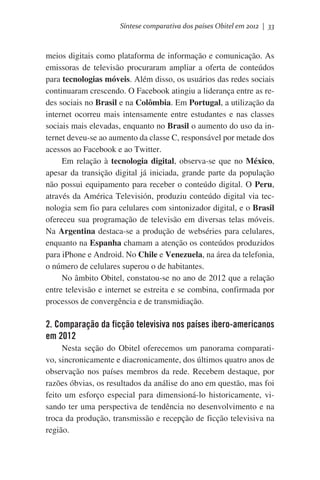 Síntese comparativa dos países Obitel em 2012 | 33

meios digitais como plataforma de informação e comunicação. As
emissoras de televisão procuraram ampliar a oferta de conteúdos
para tecnologias móveis. Além disso, os usuários das redes sociais
continuaram crescendo. O Facebook atingiu a liderança entre as redes sociais no Brasil e na Colômbia. Em Portugal, a utilização da
internet ocorreu mais intensamente entre estudantes e nas classes
sociais mais elevadas, enquanto no Brasil o aumento do uso da internet deveu-se ao aumento da classe C, responsável por metade dos
acessos ao Facebook e ao Twitter.
Em relação à tecnologia digital, observa-se que no México,
apesar da transição digital já iniciada, grande parte da população
não possui equipamento para receber o conteúdo digital. O Peru,
através da América Televisión, produziu conteúdo digital via tecnologia sem fio para celulares com sintonizador digital, e o Brasil
ofereceu sua programação de televisão em diversas telas móveis.
Na Argentina destaca-se a produção de webséries para celulares,
enquanto na Espanha chamam a atenção os conteúdos produzidos
para iPhone e Android. No Chile e Venezuela, na área da telefonia,
o número de celulares superou o de habitantes.
No âmbito Obitel, constatou-se no ano de 2012 que a relação
entre televisão e internet se estreita e se combina, confirmada por
processos de convergência e de transmidiação.

2. Comparação da ficção televisiva nos países ibero-americanos
em 2012
Nesta seção do Obitel oferecemos um panorama comparativo, sincronicamente e diacronicamente, dos últimos quatro anos de
observação nos países membros da rede. Recebem destaque, por
razões óbvias, os resultados da análise do ano em questão, mas foi
feito um esforço especial para dimensioná-lo historicamente, visando ter uma perspectiva de tendência no desenvolvimento e na
troca da produção, transmissão e recepção de ficção televisiva na
região.

 