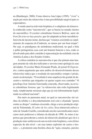 340 | Obitel 2013

na (Hamburger, 2000). Como observa Ana López (1995), “viver” a
nação por meio das telenovelas é uma possibilidade tangível para os
espectadores.
A moda atual na televisão hispânica é o subgênero da telenovela conhecido como “narconovela”, que se baseia no mundo sinistro
do narcotráfico. O escritor colombiano Gustavo Bolívar, autor do
livro Sin tetas no hay paraíso, que foi adaptado na bem-sucedida telenovela de mesmo nome, declara que “estamos assistindo ao sepultamento do esquema da Cinderela, ao menos por um bom tempo”.
Ou seja, os paradigmas do melodrama tradicional, no qual a bela
e pobre protagonista casa com um homem honesto e rico, estão se
dissolvendo para abrir caminho à representação da realidade crua da
América Latina e dos Estados Unidos.
A crítica contrária às narconovelas é que elas pintam uma imagem atraente da vida dos traficantes e servem como apologia às suas
atividades. O escritor Mario Fernando Prado, do jornal El Espectador, contra-argumenta que uma análise do desenvolvimento dessas
telenovelas indica que o resultado do narcotráfico sempre é prisão,
morte ou destruição. “O resultado é uma sequência tão grande de desastres e misérias que ninguém vai querer seguir esse caminho.” O
psicólogo José Antonio Garciandía concorda, observando, na revista colombiana Semana, que “as telenovelas não estão legitimando
nada, simplesmente mostram algo que já está informalmente legitimado na cultural nacional”.
Em meio ao panorama atual, no qual as narconovelas são rainhas da telinha e o descontentamento real com a chamada “guerra
contra as drogas” continua crescendo, chega a nova produção original da Telemundo, El señor de los cielos. Essa telenovela enfoca o
mito de Amado Carrillo, considerado um dos narcotraficantes mexicanos mais poderosos e infames da década de 1990. As notas à imprensa que precederam a estreia da telenovela alardeiam que ela é a
produção mais ambiciosa do ano na televisão hispânica, com efeitos
especiais de alto nível – em suas tantas explosões de carros e tiroteios –, e prometem uma história cheia de “ação, emoções, paixões

 