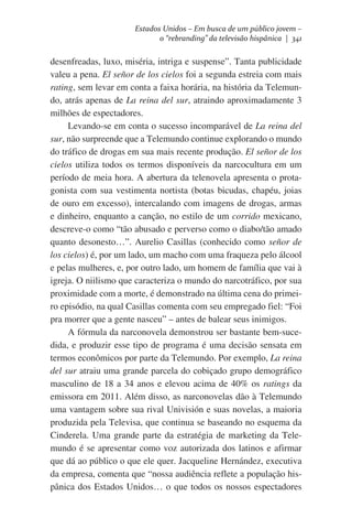Estados Unidos – Em busca de um público jovem –
o “rebranding” da televisão hispânica | 341

desenfreadas, luxo, miséria, intriga e suspense”. Tanta publicidade
valeu a pena. El señor de los cielos foi a segunda estreia com mais
rating, sem levar em conta a faixa horária, na história da Telemundo, atrás apenas de La reina del sur, atraindo aproximadamente 3
milhões de espectadores.
Levando-se em conta o sucesso incomparável de La reina del
sur, não surpreende que a Telemundo continue explorando o mundo
do tráfico de drogas em sua mais recente produção. El señor de los
cielos utiliza todos os termos disponíveis da narcocultura em um
período de meia hora. A abertura da telenovela apresenta o protagonista com sua vestimenta nortista (botas bicudas, chapéu, joias
de ouro em excesso), intercalando com imagens de drogas, armas
e dinheiro, enquanto a canção, no estilo de um corrido mexicano,
descreve-o como “tão abusado e perverso como o diabo/tão amado
quanto desonesto…”. Aurelio Casillas (conhecido como señor de
los cielos) é, por um lado, um macho com uma fraqueza pelo álcool
e pelas mulheres, e, por outro lado, um homem de família que vai à
igreja. O niilismo que caracteriza o mundo do narcotráfico, por sua
proximidade com a morte, é demonstrado na última cena do primeiro episódio, na qual Casillas comenta com seu empregado fiel: “Foi
pra morrer que a gente nasceu” – antes de balear seus inimigos.
A fórmula da narconovela demonstrou ser bastante bem-sucedida, e produzir esse tipo de programa é uma decisão sensata em
termos econômicos por parte da Telemundo. Por exemplo, La reina
del sur atraiu uma grande parcela do cobiçado grupo demográfico
masculino de 18 a 34 anos e elevou acima de 40% os ratings da
emissora em 2011. Além disso, as narconovelas dão à Telemundo
uma vantagem sobre sua rival Univisión e suas novelas, a maioria
produzida pela Televisa, que continua se baseando no esquema da
Cinderela. Uma grande parte da estratégia de marketing da Telemundo é se apresentar como voz autorizada dos latinos e afirmar
que dá ao público o que ele quer. Jacqueline Hernández, executiva
da empresa, comenta que “nossa audiência reflete a população hispânica dos Estados Unidos… o que todos os nossos espectadores

 