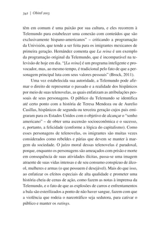342 | Obitel 2013

têm em comum é uma paixão por sua cultura, e eles recorrem à
Telemundo para estabelecer uma conexão com conteúdos que são
exclusivamente hispano-americanos” – criticando a programação
da Univisión, que tende a ser feita para os imigrantes mexicanos de
primeira geração. Hernández comenta que La reina é um exemplo
da programação original da Telemundo, que é incomparável na televisão de hoje em dia. “[La reina] é um programa inteligente e provocador, mas, ao mesmo tempo, é tradicional pelo fato de que a personagem principal luta com seus valores pessoais” (Brock, 2011).   
Uma vez estabelecida sua autoridade, a Telemundo pode afirmar o direito de representar o passado e a realidade dos hispânicos
por meio de suas telenovelas, as quais enfatizam as atribulações pessoais de seus personagens. O público da Telemundo se identifica
até certo ponto com a história de Teresa Mendoza ou de Aurelio
Casillas, hispânicos de segunda ou terceira geração cujos pais emigraram para os Estados Unidos com o objetivo de alcançar o “sonho
americano” – de obter uma ascensão socioeconômica e o sucesso,
e, portanto, a felicidade (conforme a lógica do capitalismo). Como
esses personagens de telenovelas, os imigrantes são muitas vezes
considerados como rebeldes e párias que devem se manter à margem da sociedade. O juízo moral dessas telenovelas é paradoxal,
porque, enquanto os personagens são ameaçados com prisão e morte
em consequência de suas atividades ilícitas, passa-se uma imagem
atraente de suas vidas intensas e de seu consumo conspícuo de álcool, mulheres e armas (o que possuem é desejável). Mais do que isso,
ao enfatizar os efeitos especiais de alta qualidade e prometer uma
história cheia de cenas de ação, como fazem as notas à imprensa da
Telemundo, e o fato de que as explosões de carros e enfrentamentos
a bala são esterilizados a ponto de não haver sangue, fazem com que
a violência que rodeia o narcotráfico seja sedutora, para cativar o
público e manter os ratings.

 