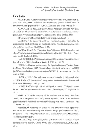 Estados Unidos – Em busca de um público jovem –
o “rebranding” da televisão hispânica | 343

Referências
ARCHIBOLD, R. Mexican drug cartel violence spills over, alarming U.S.
New York Times, 2009. Disponível em: <http://www.nytimes.com/2009/03/23/
us/23border.html?pagewanted=1&_r=0>. Acessado em: 23 de abril de 2013.
AZA GAZETTE. The AzA Gazette. Azteca América Corporate. Nov-Dez.
2012. Edição 14. Disponível em: http://www.aztecaamericacorporate.com/Reportes.aspx?p=azagazetteen&tipo=8. Acessado em: 18 de abril de 2013.
BROCK, G. Full Spectrum Television. Brandweek, 52, 2011.
CADENA, J. L. Geopolítica del narcotráfico. México y Colombia: la
equivocación en el empleo de las fuerzas militares. Revista Mexicana de ciencias políticas y sociales, 52, 2010, p. 45-58.
GARCIANDÍA, J. A.  “Narco televisión”. Semana, 2009. Disponível em:  
<http://www.semana.com/nacion/articulo/narco-television/108510-3>. Acessado em: 23 de abril de 2013.
HAMBURGER, E. Politics and intimacy: the agrarian reform in a brazilian telenovela. Television & New Media, 1, 2000, p. 159-178.
JAMES, M. Election raising stakes for Spanish-language TV. Los Angeles Times, 28 de julho de 2012. Disponível em: http://articles.latimes.com/2012/
jul/28/business/la-fi-ct-spanish-tv-election-20120728. Acessado em: 24 de
abril de 2012.
LOPEZ, A. (1995). Our welcomed guests: telenovelas in latin america. In:
ALLEN, R. (Ed.). To be continued…soap operas around the world. London and
New York: Routledge, 1995.  p. 256-275.
LAPAN, T. GOP tough talk on immigration turned off hispanic voters
in 2012. McClatchy – Tribune Business News. [Washington], 23 de janeiro de
2013.
MALKIN, E. In the crossfire of the mexican war on drugs. New York
Times, 2012. Disponível em: <http://www.nytimes.com/2012/01/15/movies/
gerardo-naranjos-miss-bala-reflects-mexican-drug-war.html>. Acessado em:
22 de abril de 2013.
MEYERS, O. Narrating the 1960s via The ‘60s: television’s representation of the past between history and memory. Artigo para conferência, 2007.
Disponível em: <http://hevra.haifa.ac.il/~comm/he/files/oren/Meyers%20-%20film&history.pdf>.
MILLER, J. Ugly Betty goes global: global networks of localized content
in the telenovela industry. Global Media and Communication, 6, 2010, p.198217.

 