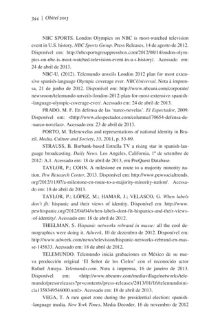 344 | Obitel 2013

NBC SPORTS. London Olympics on NBC is most-watched television
event in U.S. history. NBC Sports Group. Press Releases, 14 de agosto de 2012.
Disponível em: http://nbcsportsgrouppressbox.com/2012/08/14/ondon-olympics-on-nbc-is-most-watched-television-event-in-u-s-history/. Acessado em:
24 de abril de 2013.
NBC-U, (2012). Telemundo unveils London 2012 plan for most extensive spanish-language Olympic coverage ever. NBCUniversal. Nota à imprensa, 21 de junho de 2012. Disponível em: http://www.nbcuni.com/corporate/
newsroom/telemundo-unveils-london-2012-plan-for-most-extensive-spanish-language-olympic-coverage-ever/. Acessado em: 24 de abril de 2013.
PRADO, M. F. En defensa de las ‘narco-novelas’. El Espectador, 2009.
Disponível em: <http://www.elespectador.com/columna170654-defensa-de-narco-novelas>. Acessado em: 23 de abril de 2013.
PORTO, M. Telenovelas and representations of national identity in Brazil. Media, Culture and Society, 33, 2011, p. 53-69.
STRAUSS, B. Burbank-based Estrella TV a rising star in spanish-language broadcasting. Daily News. Los Angeles, California, 1º de setembro de
2012: A.1. Acessado em: 18 de abril de 2013, em ProQuest Database.
TAYLOR, P.; COHN. A milestone en route to a majority minority nation. Pew Research Center, 2013. Disponível em: http://www.pewsocialtrends.
org/2012/11/07/a-milestone-en-route-to-a-majority-minority-nation/. Acessado em: 18 de abril de 2013.
TAYLOR, P.; LÓPEZ, M.; HAMAR, J.; VELASCO, G. When labels
don’t fit: hispanic and their views of identity. Disponível em: http://www.
pewhispanic.org/2012/04/04/when-labels-dont-fit-hispanics-and-their-views-of-identity/. Acessado em: 18 de abril de 2012.
THIELMAN, S. Hispanic networks rebrand in masse: all the cool demographics were doing it. Adweek, 10 de dezembro de 2012. Disponível em:
http://www.adweek.com/news/television/hispanic-networks-rebrand-en-masse-145833. Acessado em: 18 de abril de 2012.
TELEMUNDO. Telemundo inicia grabaciones en México de su nueva producción original ‘El Señor de los Cielos’ con el reconocido actor
Rafael Amaya. Telemundo.com. Nota à imprensa, 16 de janeiro de 2013.
Disponível
em:
<http://www.nbcumv.com/mediavillage/networks/telemundo/pressreleases?pr=contents/press-releases/2013/01/16/telemundoinicia1358349546000.xml>. Acessado em: 18 de abril de 2013.
VEGA, T. A rare quiet zone during the presidential election: spanish-language media. New York Times, Media Decoder, 16 de novembro de 2012

 