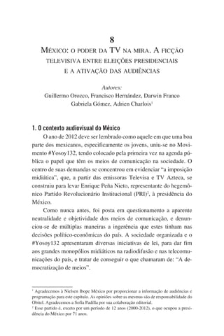 8
México: o poder da TV na mira. A ficção
televisiva entre eleições presidenciais
e a ativação das audiências
Autores:
Guillermo Orozco, Francisco Hernández, Darwin Franco
Gabriela Gómez, Adrien Charlois1

1. O contexto audiovisual do México
O ano de 2012 deve ser lembrado como aquele em que uma boa
parte dos mexicanos, especificamente os jovens, uniu-se no Movimento #Yosoy132, tendo colocado pela primeira vez na agenda pública o papel que têm os meios de comunicação na sociedade. O
centro de suas demandas se concentrou em evidenciar “a imposição
midiática”, que, a partir das emissoras Televisa e TV Azteca, se
construiu para levar Enrique Peña Nieto, representante do hegemônico Partido Revolucionário Institucional (PRI)2, à presidência do
México.
Como nunca antes, foi posta em questionamento a aparente
neutralidade e objetividade dos meios de comunicação, e denunciou-se de múltiplas maneiras a ingerência que estes tinham nas
decisões político-econômicas do país. A sociedade organizada e o
#Yosoy132 apresentaram diversas iniciativas de lei, para dar fim
aos grandes monopólios midiáticos na radiodifusão e nas telecomunicações do país, e tratar de conseguir o que chamaram de: “A democratização de meios”.

Agradecemos à Nielsen Ibope México por proporcionar a informação de audiências e
programação para este capítulo. As opiniões sobre as mesmas são de responsabilidade do
Obitel. Agradecemos a Sofía Padilla por sua colaboração editorial.
2
Esse partido é, exceto por um período de 12 anos (2000-2012), o que ocupou a presidência do México por 71 anos.
1

 