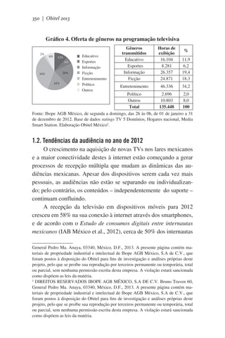 350 | Obitel 2013

Gráfico 4. Oferta de gêneros na programação televisiva
2%

8%

12%
6%
20%

34%
18%

Educativo
Esportes
Informação
Ficção
Entretenimento
Político
Outros

Gêneros
transmitidos 
Educativo
  Esportes
Informação
Ficção

Horas de
exibição
16.104
8.281
26.357
24.871

11,9
6,2
19,4
18,3

Entretenimento

46.336

34,2

%

Político
2.696
2,0
Outros
10.803
8,0
Total
135.448
100
Fonte: Ibope AGB México, de segunda a domingo, das 2h às 0h, de 01 de janeiro a 31
de dezembro de 2012. Base de dados ratings TV 5 Domínios, Hogares nacional, Media
Smart Station. Elaboração Obitel México5.

1.2. Tendências da audiência no ano de 2012
O crescimento na aquisição de novas TVs nos lares mexicanos
e a maior conectividade destes à internet estão começando a gerar
processos de recepção múltipla que mudam as dinâmicas das audiências mexicanas. Apesar dos dispositivos serem cada vez mais
pessoais, as audiências não estão se separando ou individualizando; pelo contrário, os conteúdos – independentemente  do suporte –
continuam confluindo.
A recepção da televisão em dispositivos móveis para 2012
cresceu em 58% na sua conexão à internet através dos smartphones,
e de acordo com o Estudo de consumos digitais entre internautas
mexicanos (IAB México et al., 2012), cerca de 50% dos internautas
General Pedro Ma. Anaya, 03340, México, D.F., 2013. A presente página contém materiais de propriedade industrial e intelectual de Ibope AGB México, S.A de C.V., que
foram postos à disposição do Obitel para fins de investigação e análises próprias deste
projeto, pelo que se proíbe sua reprodução por terceiros permanente ou temporária, total
ou parcial, sem nenhuma permissão escrita desta empresa. A violação estará sancionada
como dispõem as leis da matéria.
5
DIREITOS RESERVADOS IBOPE AGB MÉXICO, S.A DE C.V. Bruno Traven 60,
General Pedro Ma. Anaya, 03340, México, D.F., 2013. A presente página contém materiais de propriedade industrial e intelectual de Ibope AGB México, S.A de C.V., que
foram postos à disposição do Obitel para fins de investigação e análises próprias deste
projeto, pelo que se proíbe sua reprodução por terceiros permanente ou temporária, total
ou parcial, sem nenhuma permissão escrita desta empresa. A violação estará sancionada
como dispõem as leis da matéria.

 