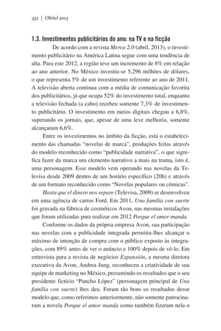 352 | Obitel 2013

1.3. Investimentos publicitários do ano: na TV e na ficção
       De acordo com a revista Merca 2.0 (abril, 2013), o investimento publicitário na América Latina segue com uma tendência de
alta. Para este 2012, a região teve um incremento de 8% em relação
ao ano anterior. No México investiu-se 5,296 milhões de dólares,
o que representa 5% de um investimento referente ao ano de 2011.
A televisão aberta continua com a média de comunicação favorita
dos publicitários, já que ocupa 52% do investimento total, enquanto
a televisão fechada (a cabo) recebeu somente 7,3% de investimento publicitário. O investimento em meios digitais chegou a 6,8%,
superando os jornais, que, apesar de uma leve melhoria, somente
alcançaram 6,6%.
Entre os investimentos no âmbito da ficção, está o estabelecimento das chamadas “novelas de marca”, produções feitas através
do modelo reconhecido como “publicidade narrativa”, o que significa fazer da marca um elemento narrativo a mais na trama, isto é,
uma personagem. Esse modelo vem operando nas novelas da Televisa desde 2009 dentro de um horário específico (20h) e através
de um formato reconhecido como “Novelas populares ou cômicas”.
Hasta que el dinero nos separe (Televisa, 2009) se desenvolveu
em uma agência de carros Ford. Em 2011, Una família con suerte
foi gravada na fábrica de cosméticos Avon, nas mesmas instalações
que foram utilizadas para realizar em 2012 Porque el amor manda.
Conforme os dados da própria empresa Avon, sua participação
nas novelas com a publicidade integrada permitiu-lhes alcançar o
máximo de intenção de compra com o público exposto às integrações, com 89% antes de ver o anúncio e 100% depois de vê-lo. Em
entrevista para a revista de negócios Expansión, a mesma diretora
executiva da Avon, Andrea Jung, reconheceu a criatividade de sua
equipe de marketing no México, presumindo os resultados que o seu
presidente fictício “Pancho López” (personagem principal de Una
família con suerte) lhes deu. Foram tão bons os resultados desse
modelo que, como referimos anteriormente, não somente patrocinaram a novela Porque el amor manda como também fizeram nela o

 