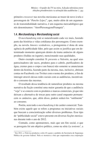 México – O poder da TV na mira. A ficção televisiva entre
eleições presidenciais e a ativação das audiências | 353

primeiro crossover nas novelas mexicanas ao trazer de novo à tela o
personagem de “Pancho López”, que, muito além de um argumento de transmidialidade narrativa, é um esquema mercadológico que
nós denominamos: “Ator/Personagem/Franquia”.

1.4. Merchandising e Merchandising social
O merchandising está se naturalizando cada vez mais, fazendo
parte das histórias e vidas cotidianas dos personagens. Como exemplo, na novela Amores verdaderos, a protagonista é dona de uma
agência de publicidade líder, pelo que assim se justifica que em determinado momento apareçam dentro da trama anúncios de alguns
produtos (fraldas ou iogurte), mencionando suas qualidades.
Outro exemplo constitui Te presento a Valentin, na qual seus
patrocinadores (de sucos, produtos para o cabelo, purificadores de
água, cremes para o corpo e um banco) não somente se anunciaram
dentro da história, fazendo parte da mesma, mas, inclusive, abriram
contas no Facebook e no Twitter com o nome dos produtos, a fim de
interagir através dessas redes sociais com as audiências, incentivando o consumo das mesmas.
O resultado dessa tendência de naturalizar produtos na mesma
narrativa da ficção constitui uma maior garantia de que a audiência
“veja” e se conecte com os produtos e marcas comerciais, já que não
deixam a alternativa de trocar para outro canal enquanto permanecem os anúncios, que, além disso, podem seduzi-los “sutilmente”
ao consumo.
Porém, nem todo o merchandising é de caráter comercial. Também existe aquele que se refere a programas ou iniciativas sociais
que buscam a conscientização sobre diversos problemas. Esse tipo
de “publicidade social” esteve presente em diversas ficções mexicanas durante todo o ano de 2012.
Contudo, como apontaremos, mais que um fim social, o que
se perseguiu foi um objetivo político, como na série La teniente7, a
7
Em 2011, a Televisa produziu a série El equipo a pedidos da Secretaria de Segurança
Pública do governo federal. Nela se mostrava a luta que empreendeu essa corporação

 