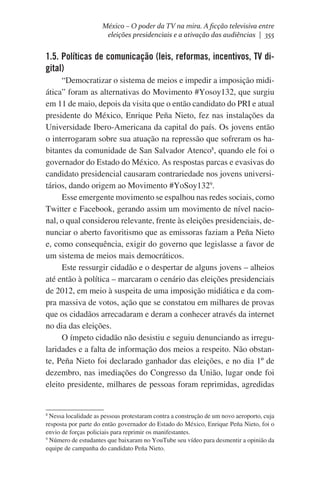 México – O poder da TV na mira. A ficção televisiva entre
eleições presidenciais e a ativação das audiências | 355

1.5. Políticas de comunicação (leis, reformas, incentivos, TV digital)
“Democratizar o sistema de meios e impedir a imposição midiática” foram as alternativas do Movimento #Yosoy132, que surgiu
em 11 de maio, depois da visita que o então candidato do PRI e atual
presidente do México, Enrique Peña Nieto, fez nas instalações da
Universidade Ibero-Americana da capital do país. Os jovens então
o interrogaram sobre sua atuação na repressão que sofreram os habitantes da comunidade de San Salvador Atenco8, quando ele foi o
governador do Estado do México. As respostas parcas e evasivas do
candidato presidencial causaram contrariedade nos jovens universitários, dando origem ao Movimento #YoSoy1329.
Esse emergente movimento se espalhou nas redes sociais, como
Twitter e Facebook, gerando assim um movimento de nível nacional, o qual considerou relevante, frente às eleições presidenciais, denunciar o aberto favoritismo que as emissoras faziam a Peña Nieto
e, como consequência, exigir do governo que legislasse a favor de
um sistema de meios mais democráticos.
Este ressurgir cidadão e o despertar de alguns jovens – alheios
até então à política – marcaram o cenário das eleições presidenciais
de 2012, em meio à suspeita de uma imposição midiática e da compra massiva de votos, ação que se constatou em milhares de provas
que os cidadãos arrecadaram e deram a conhecer através da internet
no dia das eleições.
O ímpeto cidadão não desistiu e seguiu denunciando as irregularidades e a falta de informação dos meios a respeito. Não obstante, Peña Nieto foi declarado ganhador das eleições, e no dia 1º de
dezembro, nas imediações do Congresso da União, lugar onde foi
eleito presidente, milhares de pessoas foram reprimidas, agredidas

Nessa localidade as pessoas protestaram contra a construção de um novo aeroporto, cuja
resposta por parte do então governador do Estado do México, Enrique Peña Nieto, foi o
envio de forças policiais para reprimir os manifestantes.
9
Número de estudantes que baixaram no YouTube seu vídeo para desmentir a opinião da
equipe de campanha do candidato Peña Nieto.
8

 