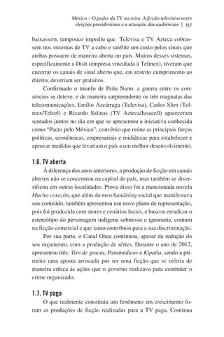 México – O poder da TV na mira. A ficção televisiva entre
eleições presidenciais e a ativação das audiências | 357

baixassem, tampouco impediu que  Televisa e TV Azteca cobrassem nos sistemas de TV a cabo e satélite um custo pelos sinais que
ambas possuem de maneira aberta no país. Muitos desses sistemas,
especificamente a Dish (empresa vinculada à Telmex), tiveram que
encerrar os canais de sinal aberto que, em restrito cumprimento ao
direito, deveriam ser gratuitos.
Confirmado o triunfo de Peña Nieto, a guerra entre os consórcios se deteve, e de maneira surpreendente os três magnatas das
telecomunicações, Emílio Azcárraga (Televisa), Carlos Slim (Telmex/Telcel) e Ricardo Salinas (TV Azteca/Iusacell) apareceram
sentados juntos no dia em que se apresentou a iniciativa conhecida
como “Pacto pelo México”, convênio que reúne as principais forças
políticas, econômicas, empresariais e midiáticas para estabelecer e
aprovar medidas que levariam o país a um melhor desenvolvimento.

1.6. TV aberta
À diferença dos anos anteriores, a produção de ficção em canais
abertos não se concentrou na capital do país, mas também se diversificou em outras localidades. Prova disso foi a mencionada novela
Mucho corazón, que além do merchandising social que manifestava
seu conteúdo, também apresentou um novo plano de representação,
pois foi produzida com atores e cenários locais, e buscou erradicar o
estereótipo do personagem indígena submisso e ignorante, comum
na ficção comercial e que tanto contribuiu para a sua discriminação.
Por sua parte, o Canal Once continuou, apesar da redução do
seu orçamento, com a produção de séries. Durante o ano de 2012,
apresentou três: Tiro de gracia, Paramédicos e Kipatla, sendo a primeira uma aposta arriscada por ser uma ficção que se referia de
maneira crítica às ações que o governo realizava para combater o
crime organizado.

1.7. TV paga
O que realmente constituiu um fenômeno em crescimento foram as produções de ficção realizadas para a TV paga. Continua

 
