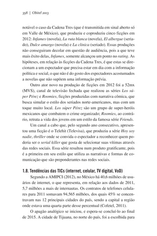 358 | Obitel 2013

notável o caso da Cadena Tres (que é transmitida em sinal aberto só
em Valle de México), que produziu e coproduziu cinco ficções em
2012: Infames (novela), La ruta blanca (novela), El albergue (seriado), Dulce amargo (novela) e La clinica (seriado). Essas produções
não conseguiram decolar em questão de audiência, pois a que teve
mais êxito delas, Infames, somente alcançou um ponto no rating. As
hipóteses, em relação às ficções da Cadena Tres, é que estas se direcionam a um espectador que precisa estar em dia com a informação
política e social, o que não é do gosto dos espectadores acostumados
a novelas que não supõem uma informação prévia.
Outro ator novo na produção de ficções em 2012 foi a 52mx
(MVS), canal de televisão fechada que realizou as séries Los súper Pérez e Roomies, ficções produzidas com narrativa cômica, que
busca simular o estilo dos seriados norte-americanos, mas com um
toque muito local. Los súper Pérez são um grupo de super-heróis
mexicanos que combatem o crime organizado; Roomies, ao contrário, retrata a vida dos jovens em um estilo da famosa série Friends.
Um canal a cabo que, pelo segundo ano consecutivo, apresentou uma ficção é o Telehit (Televisa), que produziu a série Hoy soy
nadie, thriller onde se convida o espectador a reconhecer quem poderia ser o serial killer que gosta de selecionar suas vítimas através
das redes sociais. Essa série resultou num produto gratificante, pois
é a primeira em seu estilo que utiliza as narrativas e formas de comunicação que são preponderantes nas redes sociais.

1.8. Tendências das TICs (internet, celular, TV digital, VoD)
Segundo a AMIPCI (2012), no México há 40,6 milhões de usuários de internet, o que representa, em relação aos dados de 2011,
5,7 milhões a mais de internautas. Os contratos de telefones celulares para 2011 somavam 94,565 milhões, dos quais 45% se concentravam nas 12 principais cidades do país, sendo a capital a região
onde estava uma quarta parte desse percentual (Cofetel, 2011).
O apagão analógico se iniciou, e espera-se concluí-lo ao final
de 2015. A cidade de Tijuana, no norte do país, foi a escolhida para

 