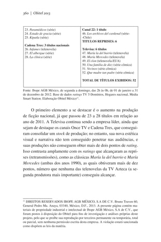 360 | Obitel 2013

23. Paramédicos (série)
24. Estado de gracia (série)
25. Kipatla (série)
Cadena Tres: 3 títulos nacionais
26. Infames (telenovela)
27. El albergue (série)
28. La clínica (série)

Canal 22: 1 título
46. Los archivos del cardenal (série-Chile)
TITULOS REPRISES: 6
Televisa: 6 títulos
47. María la del barrio (telenovela)
48. María Mercedes (telenovela)
49. El clon (telenovela-EUA)
50. Una familia de diez (série cômica)
51. Vecinos (série cômica)
52. Que madre tan padre (série cômica)
TOTAL DE TÍTULOS EXIBIDOS: 52

Fonte: Ibope AGB México, de segunda a domingo, das 2h às 0h, de 01 de janeiro a 31
de dezembro de 2012. Base de dados ratings TV 5 Domínios, Hogares nacional, Media
Smart Station. Elaboração Obitel México11.

O primeiro elemento a se destacar é o aumento na produção
de ficção nacional, já que passou de 23 a 28 títulos em relação ao
ano de 2011. A Televisa continua sendo a empresa líder, ainda que
sejam de destaque os canais Once TV e Cadena Tres, que conseguiram consolidar um stock de produção; no entanto, sua nova estética
visual e narrativa não tem conseguido penetrar nas audiências, e
suas produções não conseguem obter mais de dois pontos de rating.
Isso contrasta amplamente com os ratings que alcançaram as reprises (retransmissões), como as clássicas María la del barrio e María
Mercedes (ambas dos anos 1990), as quais obtiveram mais de dez
pontos, número que nenhuma das telenovelas da TV Azteca (a segunda produtora mais importante) conseguiu alcançar.

DIREITOS RESERVADOS IBOPE AGB MÉXICO, S.A DE C.V. Bruno Traven 60,
General Pedro Ma. Anaya, 03340, México, D.F., 2013. A presente página contém materiais de propriedade industrial e intelectual de Ibope AGB México, S.A de C.V., que
foram postos à disposição do Obitel para fins de investigação e análises próprias deste
projeto, pelo que se proíbe sua reprodução por terceiros permanente ou temporária, total
ou parcial, sem nenhuma permissão escrita desta empresa. A violação estará sancionada
como dispõem as leis da matéria.
11

 