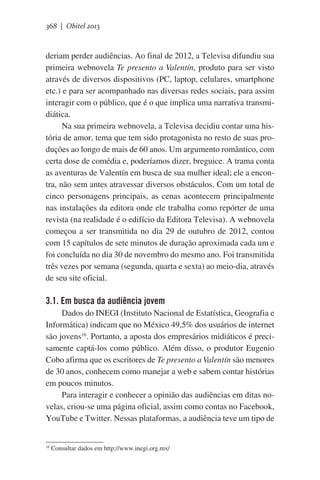 368 | Obitel 2013

deriam perder audiências. Ao final de 2012, a Televisa difundiu sua
primeira webnovela Te presento a Valentín, produto para ser visto
através de diversos dispositivos (PC, laptop, celulares, smartphone
etc.) e para ser acompanhado nas diversas redes sociais, para assim
interagir com o público, que é o que implica uma narrativa transmidiática.
Na sua primeira webnovela, a Televisa decidiu contar uma história de amor, tema que tem sido protagonista no resto de suas produções ao longo de mais de 60 anos. Um argumento romântico, com
certa dose de comédia e, poderíamos dizer, breguice. A trama conta
as aventuras de Valentín em busca de sua mulher ideal; ele a encontra, não sem antes atravessar diversos obstáculos. Com um total de
cinco personagens principais, as cenas acontecem principalmente
nas instalações da editora onde ele trabalha como repórter de uma
revista (na realidade é o edifício da Editora Televisa). A webnovela
começou a ser transmitida no dia 29 de outubro de 2012, contou
com 15 capítulos de sete minutos de duração aproximada cada um e
foi concluída no dia 30 de novembro do mesmo ano. Foi transmitida
três vezes por semana (segunda, quarta e sexta) ao meio-dia, através
de seu site oficial.  

3.1. Em busca da audiência jovem
Dados do INEGI (Instituto Nacional de Estatística, Geografia e
Informática) indicam que no México 49,5% dos usuários de internet
são jovens16. Portanto, a aposta dos empresários midiáticos é precisamente captá-los como público. Além disso, o produtor Eugenio
Cobo afirma que os escritores de Te presento a Valentín são menores
de 30 anos, conhecem como manejar a web e sabem contar histórias
em poucos minutos.
Para interagir e conhecer a opinião das audiências em ditas novelas, criou-se uma página oficial, assim como contas no Facebook,
YouTube e Twitter. Nessas plataformas, a audiência teve um tipo de

16

Consultar dados em http://www.inegi.org.mx/

 