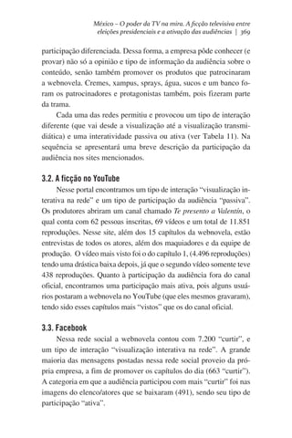 México – O poder da TV na mira. A ficção televisiva entre
eleições presidenciais e a ativação das audiências | 369

participação diferenciada. Dessa forma, a empresa pôde conhecer (e
provar) não só a opinião e tipo de informação da audiência sobre o
conteúdo, senão também promover os produtos que patrocinaram
a webnovela. Cremes, xampus, sprays, água, sucos e um banco foram os patrocinadores e protagonistas também, pois fizeram parte
da trama.
Cada uma das redes permitiu e provocou um tipo de interação
diferente (que vai desde a visualização até a visualização transmidiática) e uma interatividade passiva ou ativa (ver Tabela 11). Na
sequência se apresentará uma breve descrição da participação da
audiência nos sites mencionados.

3.2. A ficção no YouTube
Nesse portal encontramos um tipo de interação “visualização interativa na rede” e um tipo de participação da audiência “passiva”.
Os produtores abriram um canal chamado Te presento a Valentín, o
qual conta com 62 pessoas inscritas, 69 vídeos e um total de 11.851
reproduções. Nesse site, além dos 15 capítulos da webnovela, estão
entrevistas de todos os atores, além dos maquiadores e da equipe de
produção.  O vídeo mais visto foi o do capítulo 1, (4.496 reproduções)
tendo uma drástica baixa depois, já que o segundo vídeo somente teve
438 reproduções. Quanto à participação da audiência fora do canal
oficial, encontramos uma participação mais ativa, pois alguns usuários postaram a webnovela no YouTube (que eles mesmos gravaram),
tendo sido esses capítulos mais “vistos” que os do canal oficial.

3.3. Facebook
Nessa rede social a webnovela contou com 7.200 “curtir”, e
um tipo de interação “visualização interativa na rede”. A grande
maioria das mensagens postadas nessa rede social proveio da própria empresa, a fim de promover os capítulos do dia (663 “curtir”).
A categoria em que a audiência participou com mais “curtir” foi nas
imagens do elenco/atores que se baixaram (491), sendo seu tipo de
participação “ativa”.

 