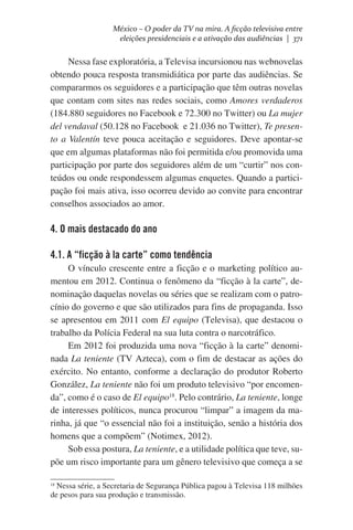 México – O poder da TV na mira. A ficção televisiva entre
eleições presidenciais e a ativação das audiências | 371

Nessa fase exploratória, a Televisa incursionou nas webnovelas
obtendo pouca resposta transmidiática por parte das audiências. Se
compararmos os seguidores e a participação que têm outras novelas
que contam com sites nas redes sociais, como Amores verdaderos
(184.880 seguidores no Facebook e 72.300 no Twitter) ou La mujer
del vendaval (50.128 no Facebook  e 21.036 no Twitter), Te presento a Valentín teve pouca aceitação e seguidores. Deve apontar-se
que em algumas plataformas não foi permitida e/ou promovida uma
participação por parte dos seguidores além de um “curtir” nos conteúdos ou onde respondessem algumas enquetes. Quando a participação foi mais ativa, isso ocorreu devido ao convite para encontrar
conselhos associados ao amor.

4. O mais destacado do ano
4.1. A “ficção à la carte” como tendência
O vínculo crescente entre a ficção e o marketing político aumentou em 2012. Continua o fenômeno da “ficção à la carte”, denominação daquelas novelas ou séries que se realizam com o patrocínio do governo e que são utilizados para fins de propaganda. Isso
se apresentou em 2011 com El equipo (Televisa), que destacou o
trabalho da Polícia Federal na sua luta contra o narcotráfico.
Em 2012 foi produzida uma nova “ficção à la carte” denominada La teniente (TV Azteca), com o fim de destacar as ações do
exército. No entanto, conforme a declaração do produtor Roberto
González, La teniente não foi um produto televisivo “por encomenda”, como é o caso de El equipo18. Pelo contrário, La teniente, longe
de interesses políticos, nunca procurou “limpar” a imagem da marinha, já que “o essencial não foi a instituição, senão a história dos
homens que a compõem” (Notimex, 2012).
Sob essa postura, La teniente, e a utilidade política que teve, supõe um risco importante para um gênero televisivo que começa a se
Nessa série, a Secretaria de Segurança Pública pagou à Televisa 118 milhões
de pesos para sua produção e transmissão.

18

 