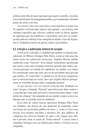 372 | Obitel 2013

politizar pela falta de uma legislação que regule ou proíba a inserção
e/ou naturalização da propaganda política, governamental e eleitoral
dentro de séries e novelas.
La teniente é um caso a mais desse vazio legislativo, já que seus
24 capítulos serviram para marcar uma agenda e um priming (um
enfoque) específico que colocou a milícia como os únicos agentes
de segurança que são confiáveis e verossímeis, pois eles, ao contrário dos policiais federais (seus antagônicos dentro e fora da ficção),
são os verdadeiros heróis da guerra contra o narcotráfico.

4.2. A ficção e a publicidade eleitoral do coração
Como já foi colocado, o candidato que ganhou as eleições presidenciais no México, Enrique Peña Nieto, casou-se com uma das
atrizes-ícone das telenovelas mexicanas, Angélica Rivera, melhor
conhecida como “Gaivota”. Essa relação sentimental, questionada
por muitos como uma estratégia eleitoral, permitiu que ambos estivessem presentes no mundo do espetáculo; no entanto, isso nunca
foi considerado como uma falta, por ser de um âmbito mais privado
que político. O “casal feliz” se promoveu em diversos programas,
mas se destacou mais no reality show que Angélica Rivera protagonizou no YouTube durante toda a campanha eleitoral.
Lo que mis ojos ven y mi corazón siente foi uma “produção caseira” em que a chamada “Gaivota” aproveitou seus dotes teatrais e
a conexão que como atriz tem com os mexicanos para relatar “o por
detrás das câmeras” da campanha de seu marido e expor assim o ser
humano que se escondia atrás do candidato.
Essa série de vídeos buscou aproximar Enrique Peña Nieto
aos cidadãos, não através de suas propostas de campanha, senão
em função de sua história pública de amor, e, como se fosse uma
novela, essa história trasladou a narrativa dos atos públicos de
campanha nos diversos Estados do país a um espaço mais íntimo e privado, onde se expôs de “forma natural” e casual como o
candidato interagia com sua família para relatar a vivência em sua
campanha.

 