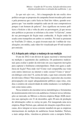México – O poder da TV na mira. A ficção televisiva entre
eleições presidenciais e a ativação das audiências | 373

Lo que mis ojos ven… foi a inauguração de um reality show
político em que as propostas de campanha foram trocadas pelo amor
e pela promessa que a atriz fazia no final dos vídeos, quando assegurava que “seu marido cumpriria cada um de seus compromissos
porque é um homem de palavra”. Isso significou em termos políticos e fictícios a ida e volta da atriz ao personagem, já que nesses
atos políticos as pessoas se referiam a ela como “A Gaivota”, nome
de sua personagem de ficção mais conhecida. A ficção então foi
usada como trampolim em ambos os sentidos. No total se postaram
no YouTube 23 vídeos, os quais tiveram mais de 1 milhão de visualizações; em média, cada vídeo foi visualizado por 45 mil usuários
por emissão.

4.3. A disputa pelo rating e a mudança de sua medição
O ano de 2012 é um divisor de águas nacional e internacional
na medição e seguimento das audiências. Os parâmetros tradicionais para avaliar o poder da televisão em casa requerem inovações
para capturar o fenômeno contemporâneo. Onde está agora a audiência de ficção? Para onde vão? Como você compartilha sua visão
com outros interesses na internet e redes sociais? Como é “preso”
em diálogos com sites? E, acima de tudo, o que mais consome além
de televisão e filmes? São muitas perguntas, expressões das recentes
preocupações em seguir adequadamente públicos cujas rotas, estadias e cenários de conectividade de mídia mudaram e se multiplicaram como nunca antes.
Nessa tentativa de encontrar novas metodologias e ferramentas
de monitoramento televisivo da audiência e fornecer novas informações ao mercado, no México a clássica empresa Ibope AGB encerrou suas operações em 31 de dezembro, após 20 anos de produção
de informações sobre os rating no país. Foi inaugurada uma nova
empresa, Ibope Nielsen, que, ademais de situações específicas mexicanas, deve integrar-se nessa corrente mundial em que as empresas
internacionais de medição de audiências foram fundidas: Nielsen,
a mais antiga delas, vinculou-se primeiro com a europeia Sofres,

 