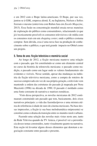 374 | Obitel 2013

e em 2012 com o Ibope latino-americano. O Ibope, por sua vez,
juntou-se à GSK, empresa alemã. E, na Inglaterra, Nielsen e Sofres
fizeram o mesmo (entrevista com Ruben Jara em Zocalo Magazine,
2013). Essa fusão ou concentração mundial ensaia novas maneiras
de exploração do público como consumidores, relacionando (o que
já é tecnicamente possível) os consumos televisivos e de mídia com
os consumos reais em um shopping center, onde o público costuma
comprar. Sem dúvida, essa é uma nova fase na produção de conhecimento sobre o público, o que terá grande  impacto no Obitel como
um projeto.

5. Tema do ano: ficção televisiva e memória social
Ao longo de 2012, a ficção mexicana manteve uma relação
com o passado, que foi constituindo-se como um elemento central
no curso da história da telenovela mexicana: o passado como tradição, o passado como um lugar onde os valores fundamentais são
evidentes e visíveis. Nesse sentido, apesar das mudanças na indústria da ficção televisiva mexicana, como a compra de roteiros de
sucesso comprovado em vez de sua própria geração, a televisão vem
mantendo a ordem das estruturas do passado já mapeada por Nora
Mazziotti (1996) na década de 1990. O passado é moldado como
uma fonte constante de narrativa e matrizes temáticas.
Visto dessa perspectiva, as novelas mexicanas de 2012 continuaram construindo um passado que tem, basicamente, dois eixos
narrativos principais: a vida das fazendas/povos e uma mistura etérea de referências à idade de ouro do cinema mexicano. Na base dessas impressões, a ficção (e sua base melodramática onipresente) se
constitui como o drama da transição entre os mundos rural e urbano.
Fazendo uma seleção das novelas mais vistas neste ano, tanto
da Rede Televisa quando da TV Azteca, é possível ver a persistência desses temas construídos, tanto visualmente quanto na narrativa.
Esta seção irá levantar alguns desses elementos que denotam a negociação constante entre passado e presente.

 