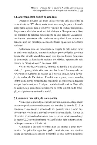 México – O poder da TV na mira. A ficção televisiva entre
eleições presidenciais e a ativação das audiências | 375

5.1. A fazenda como núcleo da vida rural
Diferentes novelas das mais vistas em cada uma das redes de
transmissão de TV aberta colocaram sua atenção para a fazenda
como tema central para o desenvolvimento de tramas tradicionais.
Enquanto a televisão mexicana foi abrindo a filmagem ao ar livre
(ao contrário da natureza funcionalista de seus cenários), as emissoras têm encontrado na vida rural uma inesgotável fonte de temas e
cenários que são mesclados com as histórias típicas do melodrama
nacional.
Juntamente com um movimento de resgate do patrimônio rural,
as emissoras nacionais, em parte apoiados pelos próprios governos
locais, têm atraído visualidade rural com típicos dramas familiares
de construção da identidade nacional do México, apresentada pelo
cinema da “idade de ouro” dos anos 1940.
Nesse sentido, a vida rural, centrada na família e na aldeia/cenário, é o protagonista vital nas novelas. Isso é demonstrado em
Amor bravío e Abismo de pasión, da Televisa, ou Los Rey e La mujer de Judas, da TV Azteca. Em diferentes graus, nessas novelas
(entre as melhores posicionadas em ambas as emissoras) a fazenda
sempre implica retornar à origem rural das famílias ricas. Essa vida
no campo, seja como fonte de riqueza ou fonte simbólica de prestígio, está presente na memória social.

5.2. A música rancheira, do início ao fim
No mesmo sentido de resgate do patrimônio rural, o fazendeiro
tornou-se praticamente onipresente nas novelas do ano de 2012. A
constante visualização e sonoridade nos permite ver o retorno deste elemento: vestimenta rancheira e música de mariachi. Ambos os
elementos têm sido fundamentais para o cinema mexicano ao longo
do século XX e constantemente ressignificados pela indústria cultural (especialmente a televisiva).
As novelas a que nos referimos não são imunes a esses movimentos. Em primeiro lugar, isso pode contribuir para uma musicalidade que retorna aos antigos elementos do star system mexicano,

 