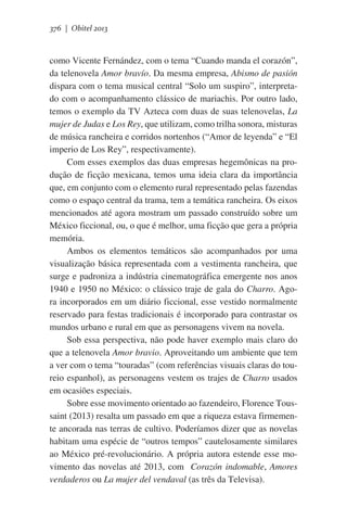 376 | Obitel 2013

como Vicente Fernández, com o tema “Cuando manda el corazón”,
da telenovela Amor bravío. Da mesma empresa, Abismo de pasión
dispara com o tema musical central “Solo um suspiro”, interpretado com o acompanhamento clássico de mariachis. Por outro lado,
temos o exemplo da TV Azteca com duas de suas telenovelas, La
mujer de Judas e Los Rey, que utilizam, como trilha sonora, misturas
de música rancheira e corridos nortenhos (“Amor de leyenda” e “El
imperio de Los Rey”, respectivamente).
Com esses exemplos das duas empresas hegemônicas na produção de ficção mexicana, temos uma ideia clara da importância
que, em conjunto com o elemento rural representado pelas fazendas
como o espaço central da trama, tem a temática rancheira. Os eixos
mencionados até agora mostram um passado construído sobre um
México ficcional, ou, o que é melhor, uma ficção que gera a própria
memória.
Ambos os elementos temáticos são acompanhados por uma
visualização básica representada com a vestimenta rancheira, que
surge e padroniza a indústria cinematográfica emergente nos anos
1940 e 1950 no México: o clássico traje de gala do Charro. Agora incorporados em um diário ficcional, esse vestido normalmente
reservado para festas tradicionais é incorporado para contrastar os
mundos urbano e rural em que as personagens vivem na novela.
Sob essa perspectiva, não pode haver exemplo mais claro do
que a telenovela Amor bravio. Aproveitando um ambiente que tem
a ver com o tema “touradas” (com referências visuais claras do toureio espanhol), as personagens vestem os trajes de Charro usados ​​
em ocasiões especiais.
Sobre esse movimento orientado ao fazendeiro, Florence Toussaint (2013) resalta um passado em que a riqueza estava firmemente ancorada nas terras de cultivo. Poderíamos dizer que as novelas
habitam uma espécie de “outros tempos” cautelosamente similares
ao México pré-revolucionário. A própria autora estende esse movimento das novelas até 2013, com   Corazón indomable, Amores
verdaderos ou La mujer del vendaval (as três da Televisa).

 