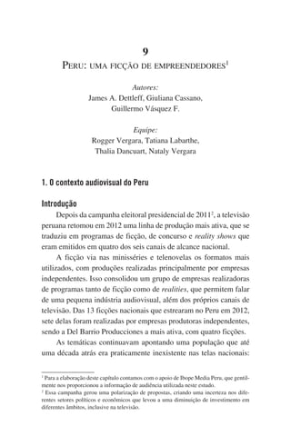 9
Peru: uma ficção de empreendedores1
Autores:
James A. Dettleff, Giuliana Cassano,
Guillermo Vásquez F.
Equipe:
Rogger Vergara, Tatiana Labarthe,
Thalia Dancuart, Nataly Vergara

1. O contexto audiovisual do Peru
Introdução
Depois da campanha eleitoral presidencial de 20112, a televisão
peruana retomou em 2012 uma linha de produção mais ativa, que se
traduziu em programas de ficção, de concurso e reality shows que
eram emitidos em quatro dos seis canais de alcance nacional.
A ficção via nas minisséries e telenovelas os formatos mais
utilizados, com produções realizadas principalmente por empresas
independentes. Isso consolidou um grupo de empresas realizadoras
de programas tanto de ficção como de realities, que permitem falar
de uma pequena indústria audiovisual, além dos próprios canais de
televisão. Das 13 ficções nacionais que estrearam no Peru em 2012,
sete delas foram realizadas por empresas produtoras independentes,
sendo a Del Barrio Producciones a mais ativa, com quatro ficções.
As temáticas continuavam apontando uma população que até
uma década atrás era praticamente inexistente nas telas nacionais:
Para a elaboração deste capítulo contamos com o apoio de Ibope Media Peru, que gentilmente nos proporcionou a informação de audiência utilizada neste estudo.
2
Essa campanha gerou uma polarização de propostas, criando uma incerteza nos diferentes setores políticos e econômicos que levou a uma diminuição de investimento em
diferentes âmbitos, inclusive na televisão.
1

 