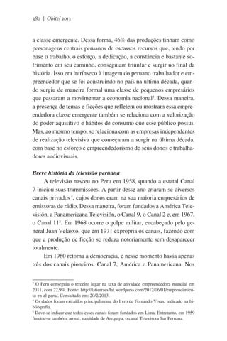 380 | Obitel 2013

a classe emergente. Dessa forma, 46% das produções tinham como
personagens centrais peruanos de escassos recursos que, tendo por
base o trabalho, o esforço, a dedicação, a constância e bastante sofrimento em seu caminho, conseguiam triunfar e surgir no final da
história. Isso era intrínseco à imagem do peruano trabalhador e empreendedor que se foi construindo no país na ultima década, quando surgiu de maneira formal uma classe de pequenos empresários
que passaram a movimentar a economia nacional3. Dessa maneira,
a presença de temas e ficções que refletem ou mostram essa empreendedora classe emergente também se relaciona com a valorização
do poder aquisitivo e hábitos de consumo que esse público possui.
Mas, ao mesmo tempo, se relaciona com as empresas independentes
de realização televisiva que começaram a surgir na última década,
com base no esforço e empreendedorismo de seus donos e trabalhadores audiovisuais.
Breve história da televisão peruana
A televisão nasceu no Peru em 1958, quando a estatal Canal
7 iniciou suas transmissões. A partir desse ano criaram-se diversos
canais privados 4, cujos donos eram na sua maioria empresários de
emissoras de rádio. Dessa maneira, foram fundados a América Televisión, a Panamericana Televisión, o Canal 9, o Canal 2 e, em 1967,
o Canal 115. Em 1968 ocorre o golpe militar, encabeçado pelo general Juan Velasxo, que em 1971 expropria os canais, fazendo com
que a produção de ficção se reduza notoriamente sem desaparecer
totalmente.
Em 1980 retorna a democracia, e nesse momento havia apenas
três dos canais pioneiros: Canal 7, América e Panamericana. Nos
O Peru conseguiu o terceiro lugar na taxa de atividade empreendedora mundial em
2011, com 22,9%. Fonte: http://latierraesflat.wordpress.com/2012/06/01/emprendimiento-en-el-peru/. Consultado em: 20/2/2013.
4
Os dados foram extraídos principalmente do livro de Fernando Vivas, indicado na bibliografia.
5
Deve-se indicar que todos esses canais foram fundados em Lima. Entretanto, em 1959
fundou-se também, ao sul, na cidade de Arequipa, o canal Televisora Sur Peruana.
3

 