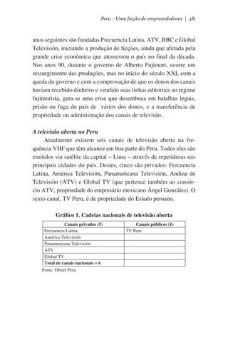 Peru – Uma ficção de empreendedores | 381

anos seguintes são fundadas Frecuencia Latina, ATV, RBC e Global
Televisión, iniciando a produção de ficções, ainda que afetada pela
grande crise econômica que atravessou o país no final da década.
Nos anos 90, durante o governo de Alberto Fujimori, ocorre um
ressurgimento das produções, mas no início do século XXI, com a
queda do governo e com a comprovação de que os donos dos canais
haviam recebido dinheiro e vendido suas linhas editoriais ao regime
fujimorista, gera-se uma crise que desemboca em batalhas legais,
prisão ou fuga do país de   vários dos donos, e a transferência de
propriedade ou administração dos canais de televisão.
A televisão aberta no Peru
Atualmente existem seis canais de televisão aberta na frequência VHF que têm alcance em boa parte do Peru. Todos eles são
emitidos via satélite da capital – Lima – através de repetidoras nas
principais cidades do país. Destes, cinco são privados: Frecuencia
Latina, América Televisión, Panamericana Televisión, Andina de
Televisión (ATV) e Global TV (que pertence também ao consórcio ATV, propriedade do empresário mexicano Ángel Gonzáles). O
sexto canal, TV Peru, é de propriedade do Estado peruano.
Gráfico 1. Cadeias nacionais de televisão aberta
Canais privados (5)
Frecuencia Latina
América Televisión
Panamericana Televisión
ATV
Global TV
Total de canais nacionais = 6
Fonte: Obitel Peru

Canais públicos (1)
TV Peru

 
