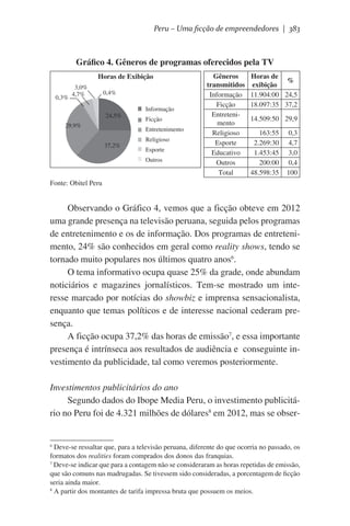 Peru – Uma ficção de empreendedores | 383

Gráfico 4. Gêneros de programas oferecidos pela TV
Horas de Exibição
0,3%

3,0%
4,7%

0,4%

24,5%
29,9%

Informação
Ficção
Entretenimento

37,2%

Religioso
Esporte
Outros

Gêneros
transmitidos
Informação
Ficção
Entretenimento
Religioso
Esporte
Educativo
Outros
Total

Horas de
%
exibição
11.904:00 24,5
18.097:35 37,2
14.509:50 29,9
163:55
2.269:30
1.453:45
200:00
48.598:35

0,3
4,7
3,0
0,4
100

Fonte: Obitel Peru

Observando o Gráfico 4, vemos que a ficção obteve em 2012
uma grande presença na televisão peruana, seguida pelos programas
de entretenimento e os de informação. Dos programas de entretenimento, 24% são conhecidos em geral como reality shows, tendo se
tornado muito populares nos últimos quatro anos6.
O tema informativo ocupa quase 25% da grade, onde abundam
noticiários e magazines jornalísticos. Tem-se mostrado um interesse marcado por notícias do showbiz e imprensa sensacionalista,
enquanto que temas políticos e de interesse nacional cederam presença.
A ficção ocupa 37,2% das horas de emissão7, e essa importante
presença é intrínseca aos resultados de audiência e  conseguinte investimento da publicidade, tal como veremos posteriormente.
Investimentos publicitários do ano
Segundo dados do Ibope Media Peru, o investimento publicitário no Peru foi de 4.321 milhões de dólares8 em 2012, mas se obser-

Deve-se ressaltar que, para a televisão peruana, diferente do que ocorria no passado, os
formatos dos realities foram comprados dos donos das franquias.
7
Deve-se indicar que para a contagem não se consideraram as horas repetidas de emissão,
que são comuns nas madrugadas. Se tivessem sido consideradas, a porcentagem de ficção
seria ainda maior.
8
A partir dos montantes de tarifa impressa bruta que possuem os meios.
6

 