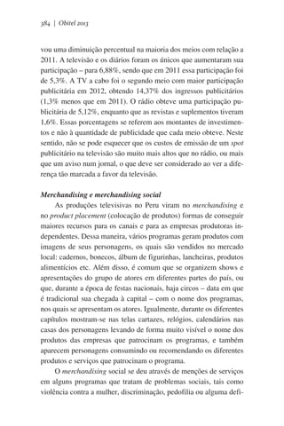 384 | Obitel 2013

vou uma diminuição percentual na maioria dos meios com relação a
2011. A televisão e os diários foram os únicos que aumentaram sua
participação – para 6,88%, sendo que em 2011 essa participação foi
de 5,3%. A TV a cabo foi o segundo meio com maior participação
publicitária em 2012, obtendo 14,37% dos ingressos publicitários
(1,3% menos que em 2011). O rádio obteve uma participação publicitária de 5,12%, enquanto que as revistas e suplementos tiveram
1,6%. Essas porcentagens se referem aos montantes de investimentos e não à quantidade de publicidade que cada meio obteve. Neste
sentido, não se pode esquecer que os custos de emissão de um spot
publicitário na televisão são muito mais altos que no rádio, ou mais
que um aviso num jornal, o que deve ser considerado ao ver a diferença tão marcada a favor da televisão.
Merchandising e merchandising social
As produções televisivas no Peru viram no merchandising e
no product placement (colocação de produtos) formas de conseguir
maiores recursos para os canais e para as empresas produtoras independentes. Dessa maneira, vários programas geram produtos com
imagens de seus personagens, os quais são vendidos no mercado
local: cadernos, bonecos, álbum de figurinhas, lancheiras, produtos
alimentícios etc. Além disso, é comum que se organizem shows e
apresentações do grupo de atores em diferentes partes do país, ou
que, durante a época de festas nacionais, haja circos – data em que
é tradicional sua chegada à capital – com o nome dos programas,
nos quais se apresentam os atores. Igualmente, durante os diferentes
capítulos mostram-se nas telas cartazes, relógios, calendários nas
casas dos personagens levando de forma muito visível o nome dos
produtos das empresas que patrocinam os programas, e também
aparecem personagens consumindo ou recomendando os diferentes
produtos e serviços que patrocinam o programa.
O merchandising social se deu através de menções de serviços
em alguns programas que tratam de problemas sociais, tais como
violência contra a mulher, discriminação, pedofilia ou alguma defi-

 