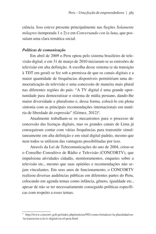 Peru – Uma ficção de empreendedores | 385

ciência. Isso esteve presente principalmente nas ficções Solamente
milagros (temporada 1 e 2) e em Conversando con la luna, que possuíam uma clara temática social.
Políticas de comunicação
Em abril de 2009 o Peru optou pelo sistema brasileiro de televisão digital, e em 31 de março de 2010 iniciaram-se as emissões de
televisão em alta definição. A escolha desse sistema (e da transição
à TDT em geral) se fez sob a premissa de que os canais digitais e a
maior quantidade de frequências disponíveis permitiriam uma democratização da televisão e uma concessão de maneira mais plural
nas diferentes regiões do país: “A TV digital é uma grande oportunidade para democratizar o sistema de mídia peruano, dando-lhe
maior diversidade e pluralismo e, dessa forma, colocá-lo em plena
sintonia com as principais recomendações internacionais em matéria de liberdade de expressão” (Gómez, 2012)9.
Atualmente trabalham-se os mecanismos para o processo de
concessão das licenças digitais, mas os grandes canais de Lima já
conseguiram contar com várias frequências para transmitir simultaneamente em alta definição e em sinal digital padrão, mesmo que
nem todos se utilizem das vantagens possibilitadas por isso.  
Através da Lei de Telecomunicações do ano de 2004, criou-se
o Conselho Consultivo de Rádio e Televisão (CONCORTV), que
impulsiona atividades cidadãs, monitoramentos, enquetes sobre a
televisão etc., mesmo que suas opiniões e recomendações não sejam vinculantes. Em seus anos de funcionamento, o CONCORTV
realizou diversas audiências públicas em diferentes partes do Peru,
colocando em agenda temas como infância, gênero, igualdade etc.,
apesar de não se ter necessariamente conseguido políticas específicas com respeito a esses temas.

http://www.concortv.gob.pe/index.php/noticias/992-como-fortalecer-la-pluralidad-en-la-transicion-a-la-tv-digital-en-el-peru.html

9

 