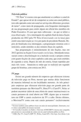 386 | Obitel 2013

Televisão pública
“TV Peru” é o nome com que atualmente se conhece o canal do
Estado10, que apesar de ter de comportar-se como um canal público,
tem sido operado como um canal ao serviço dos diferentes governos
de turno11, como meio de propaganda, com frequentes interrupções
de sua programação para emitir algum ato oficial dos membros do
Poder Executivo. O caso que mais sobressaiu – no que se refere a
essa observação – foi a interrupção do capítulo final da única ficção
produzida em 2012 pela TV Peru (Conversando con la luna) para
emitir uma intervenção ao vivo por parte do presidente Humala. Depois de finalizada essa interrupção, a programação retornou com o
noticiário, sendo omitidos os dez minutos finais do capítulo.
Sua programação é eminentemente de não ficções, mas em
2012 apostou na ficção Conversando con la luna. Abordando temas
sociais como a discriminação ou a inclusão social, o projeto contou
com quatro ficções de cinco capítulos cada uma, que eram emitidos
de segunda a sexta. Depois do mês de estreia, foram repetidas por
mais três vezes.   Anunciou-se então que se realizará um segundo
grupo de histórias, com estreia em 2013.
TV paga
Existe um grande número de empresas que oferecem sistema
de televisão paga no Peru, mesmo que muitas delas funcionem
de maneira informal ou em localidades menores. As três principais empresas que oferecem televisão paga em grande parte do
território peruano são MovistarTV, DirecTV e ClaroTV. Nelas se
podem encontrar (além de uma oferta de canais internacionais) os
canais peruanos de sinal aberto em VHF, alguns que se transmitem em UHF e canais exclusivos de TV a cabo. Destes últimos,
a MovistarTV conta com sete canais peruanos12 exclusivamente
Existem também canais públicos locais em mãos de municipalidades. Entretanto, esse
é o único canal público de alcance nacional.
11
O Conselho Consultivo de Rádio e Televisão (CONCORTV) iniciou uma campanha
para promover a necessidade de contar com um canal realmente público no Peru.
12
CMD, Plus TV, Canal N, RPP TV, Willax, Canal JCP e Tele Juan. Este último é um
10

 