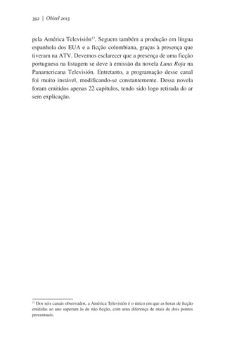 392 | Obitel 2013

pela América Televisión13. Seguem também a produção em língua
espanhola dos EUA e a ficção colombiana, graças à presença que
tiveram na ATV. Devemos esclarecer que a presença de uma ficção
portuguesa na listagem se deve à emissão da novela Luna Roja na
Panamericana Televisión. Entretanto, a programação desse canal
foi muito instável, modificando-se constantemente. Dessa novela
foram emitidos apenas 22 capítulos, tendo sido logo retirada do ar
sem explicação.

Dos seis canais observados, a América Televisión é o único em que as horas de ficção
emitidas ao ano superam às de não ficção, com uma diferença de mais de dois pontos
percentuais.
13

 